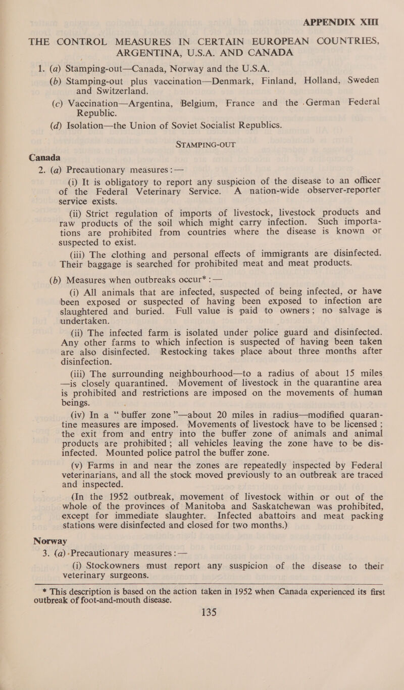 THE CONTROL MEASURES IN CERTAIN EUROPEAN COUNTRIES, ARGENTINA, U.S.A. AND CANADA 1. (a) Stamping-out—Canada, Norway and the U.S.A. (b) Stamping-out plus vaccination—Denmark, Finland, Holland, Sweden and Switzerland. (c) Vaccination—Argentina, Belgium, France and the .German Federal Republic. (d) Isolation—the Union of Soviet Socialist Republics. STAMPING-OUT Canada 2. (a) Precautionary measures :— (i) It is obligatory to report any suspicion of the disease to an officer of the Federal Veterinary Service. A nation-wide observer-reporter service exists. (ii) Strict regulation of imports of livestock, livestock products and raw products of the soil which might carry infection. Such importa- tions are prohibited from countries where the disease is known or - suspected to exist. (iii) The clothing and personal effects of immigrants are disinfected. Their baggage is searched for prohibited meat and meat products. (b) Measures when outbreaks occur* : — (i) All animals that are infected, suspected of being infected, or have been exposed or suspected of having been exposed to infection are slaughtered and buried. Full value is paid to owners; no salvage is undertaken. (ii) The infected farm is isolated under police guard and disinfected. Any other farms to which infection is suspected of having been taken are also disinfected. Restocking takes place about three months after disinfection. (iii) The surrounding neighbourhood—to a radius of about 15 miles —is closely quarantined. Movement of livestock in the quarantine area is prohibited and restrictions are imposed on the movements of human beings. : (iv) In a “buffer zone ’’—about 20 miles in radius—modified quaran- tine measures are imposed. Movements of livestock have to be licensed ; the exit from and entry into the buffer zone of animals and animal products are prohibited; all vehicles leaving the zone have to be dis- infected. Mounted police patrol the buffer zone. (v) Farms in and near the zones are repeatedly inspected by Federal veterinarians, and all the stock moved previously to an outbreak are traced and inspected. (In the 1952 outbreak, movement of livestock within or out of the whole of the provinces of Manitoba and Saskatchewan was prohibited, except for immediate slaughter. Infected abattoirs and meat packing stations were disinfected and closed for two months.) Norway 3. (a)-Precautionary measures :— (i) Stockowners must report any suspicion of the disease to their veterinary surgeons. * This description is based on the action taken in 1952 when Canada experienced its first outbreak of foot-and-mouth disease.