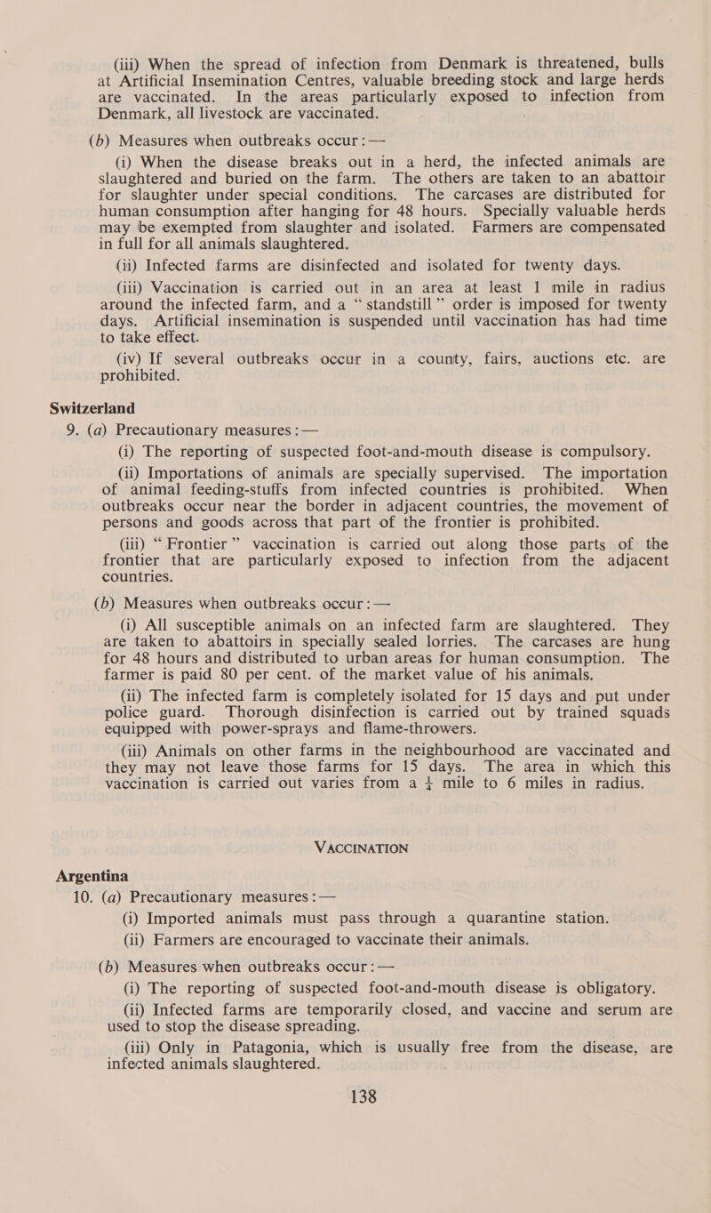 (iii) When the spread of infection from Denmark is threatened, bulls at Artificial Insemination Centres, valuable breeding stock and large herds are vaccinated. In the areas particularly SBOE nd to infection from Denmark, all livestock are vaccinated. (b) Measures when outbreaks occur :— (i) When the disease breaks out in a herd, the infected animals are slaughtered and buried on the farm. The others are taken to an abattoir for slaughter under special conditions. The carcases are distributed for human consumption after hanging for 48 hours. Specially valuable herds may be exempted from slaughter and isolated. Farmers are compensated in full for all animals slaughtered. (ii) Infected farms are disinfected and isolated for twenty days. (iii) Vaccination is carried out in an area at least 1 mile in radius around the infected farm, and a “standstill ”’ order is imposed for twenty days. Artificial insemination is suspended until vaccination has had time to take effect. (iv) If several outbreaks occur in a county, fairs, auctions etc. are prohibited. Switzerland 9. (a) Precautionary measures :— (i) The reporting of suspected foot-and-mouth disease is compulsory. (ii) Importations of animals are specially supervised. The importation of animal feeding-stuffs from infected countries is prohibited. When outbreaks occur near the border in adjacent countries, the movement of persons and goods across that part of the frontier is prohibited. (iui) “Frontier” vaccination is carried out along those parts of the frontier that are particularly exposed to infection from the adjacent countries. (b) Measures when outbreaks occur : — (i) All susceptible animals on an infected farm are slaughtered. They are taken to abattoirs in specially sealed lorries. The carcases are hung for 48 hours and distributed to urban areas for human consumption. The farmer is paid 80 per cent. of the market value of his animals. (ii) The infected farm is completely isolated for 15 days and put under police guard. Thorough disinfection is carried out by trained squads equipped with power-sprays and flame-throwers. (iii) Animals on other farms in the neighbourhood are vaccinated and they may not leave those farms for 15 days. The area in which this vaccination is carried out varies from a 4 mile to 6 miles in radius. VACCINATION Argentina 10. (a) Precautionary measures :— (i) Imported animals must pass through a quarantine station. (ii) Farmers are encouraged to vaccinate their animals. (b) Measures when outbreaks occur :— (i) The reporting of suspected foot-and-mouth disease is obligatory. (ii) Infected farms are temporarily closed, and vaccine and serum are used to stop the disease spreading. (iii) Only in Patagonia, which is usually free from the disease, are infected animals slaughtered.