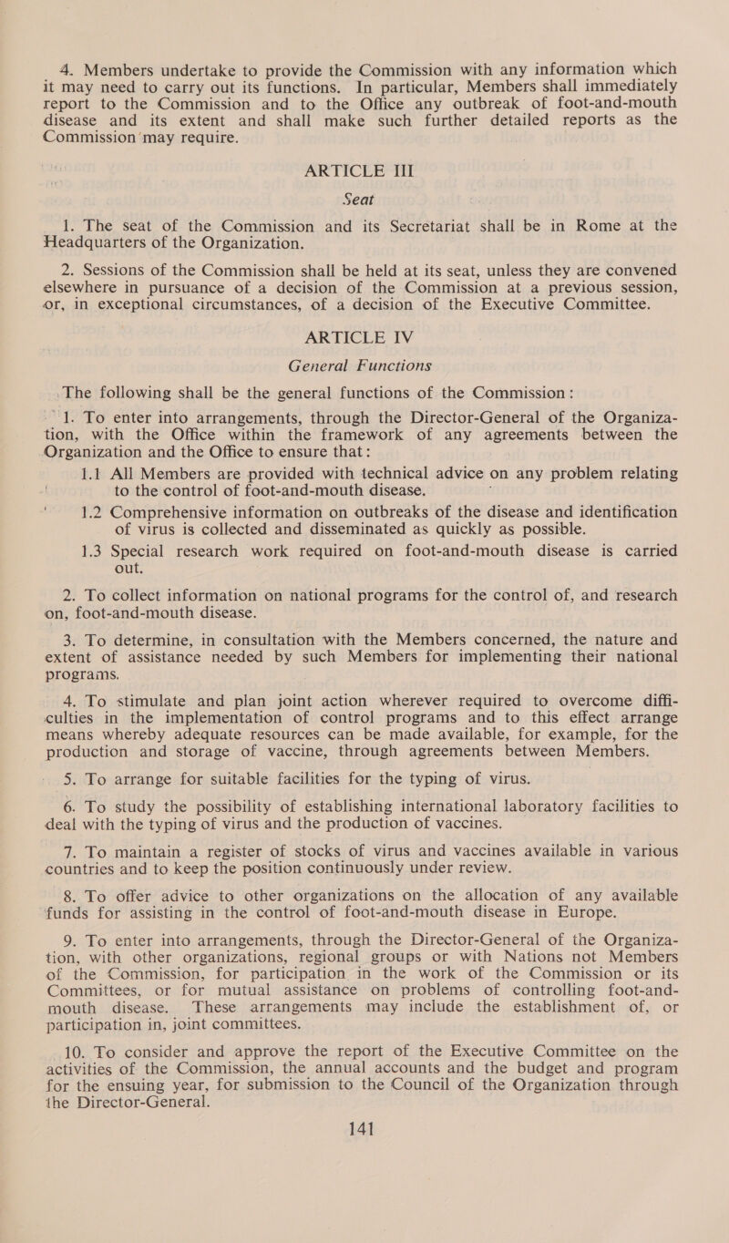 4. Members undertake to provide the Commission with any information which it may need to carry out its functions. In particular, Members shall immediately report to the Commission and to the Office any outbreak of foot-and-mouth disease and its extent and shall make such further detailed reports as the Commission may require. ARTICLE III Seat 1. The seat of the Commission and its Secretariat shall be in Rome at the Headquarters of the Organization. 2. Sessions of the Commission shall be held at its seat, unless they are convened elsewhere in pursuance of a decision of the Commission at a previous session, Or, in exceptional circumstances, of a decision of the Executive Committee. ARTICLE IV General Functions -The following shall be the general functions of the Commission : - 1. To enter into arrangements, through the Director-General of the Organiza- tion, with the Office within the framework of any pele tusa between the Organization and the Office to ensure that: 1.1 All Members are provided with technical advice on any problem relating | to the control of foot-and-mouth disease. ‘1.2 Comprehensive information on outbreaks of the disease and identification of virus is collected and disseminated as quickly as possible. 1.3 Special research work required on foot-and-mouth disease is carried out. 2. To collect information on national programs for the control of, and research on, foot-and-mouth disease. 3. To determine, in consultation with the Members concerned, the nature and extent of assistance needed by such Members for implementing their national programs, 4. To stimulate and plan joint action wherever required to overcome diffi- culties in the implementation of control programs and to this effect arrange means whereby adequate resources can be made available, for example, for the production and storage of vaccine, through agreements between Members. 5. To arrange for suitable facilities for the typing of virus. 6. To study the possibility of establishing international laboratory facilities to deal with the typing of virus and the production of vaccines. 7. To maintain a register of stocks of virus and vaccines available in various countries and to keep the position continuously under review. 8. To offer advice to other organizations on the allocation of any available funds for assisting in the control of foot-and-mouth disease in Europe. 9. To enter into arrangements, through the Director-General of the Organiza- tion, with other organizations, regional groups or with Nations not Members of the Commission, for participation in the work of the Commission or its Committees, or for mutual assistance on problems of controlling foot-and- mouth disease. These arrangements may include the establishment of, or participation in, joint committees. 10. To consider and approve the report of the Executive Committee on the activities of the Commission, the annual accounts and the budget and program for the ensuing year, for submission to the Council of the Organization through the Director-General.