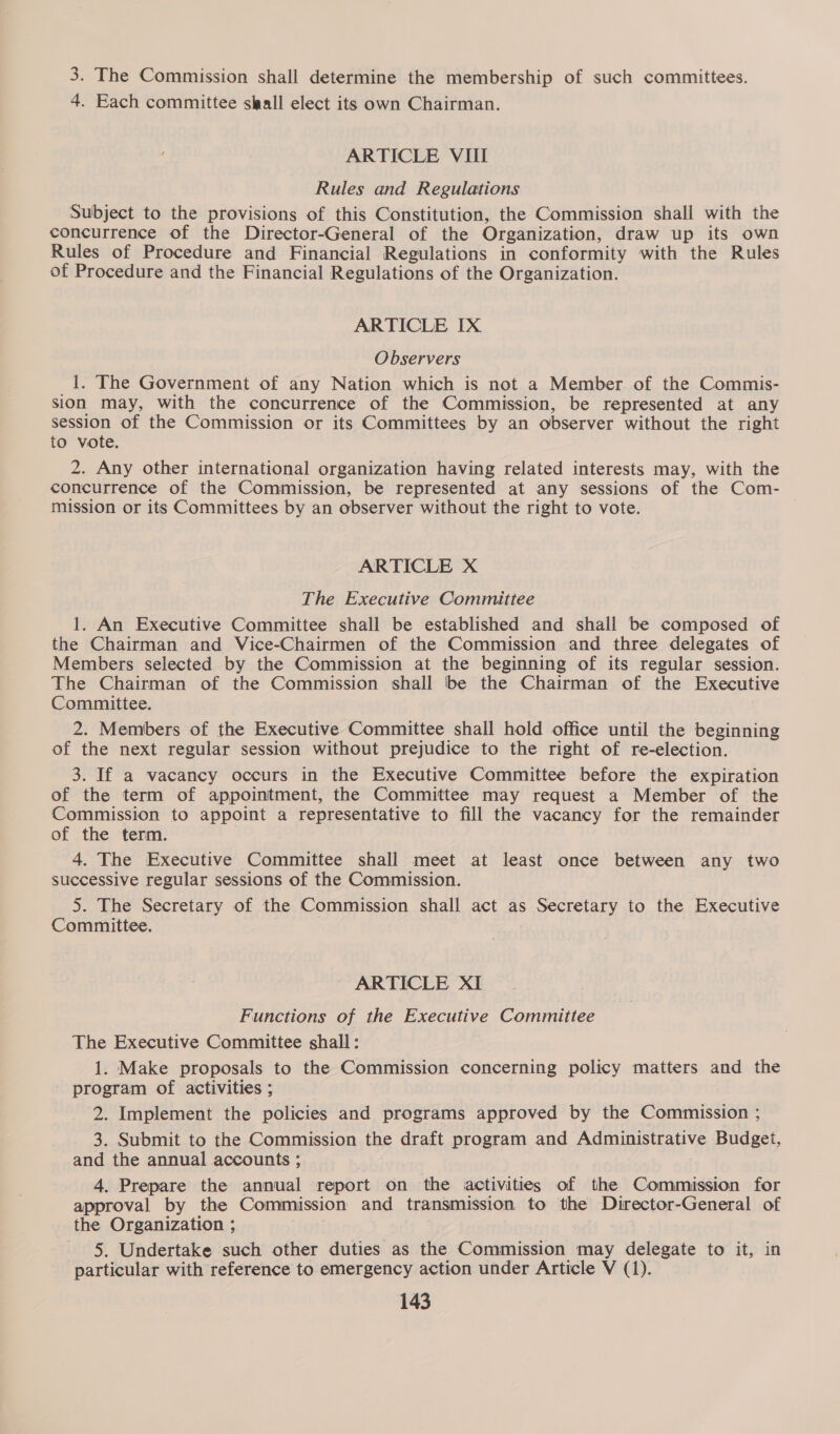 3. The Commission shall determine the membership of such committees. 4. Each committee slaall elect its own Chairman. ARTICLE VIII Rules and Regulations Subject to the provisions of this Constitution, the Commission shall with the concurrence of the Director-General of the Organization, draw up its own Rules of Procedure and Financial Regulations in conformity with the Rules of Procedure and the Financial Regulations of the Organization. ARTICLE IX Observers _i. The Government of any Nation which is not a Member of the Commis- sion may, with the concurrence of the Commission, be represented at any session of the Commission or its Committees by an observer without the right to vote. 2. Any other international organization having related interests may, with the concurrence of the Commission, be represented at any sessions of the Com- mission or its Committees by an observer without the right to vote. ARTICLE X The Executive Committee 1. An Executive Committee shall be established and shall be composed of the Chairman and Vice-Chairmen of the Commission and three delegates of Members selected by the Commission at the beginning of its regular session. The Chairman of the Commission shall be the Chairman of the Executive Committee. 2. Members of the Executive Committee shall hold office until the beginning of the next regular session without prejudice to the right of re-election. 3. If a vacancy occurs in the Executive Committee before the expiration of the term of appointment, the Committee may request a Member of the Commission to appoint a representative to fill the vacancy for the remainder of the term. 4. The Executive Committee shall meet at least once between any two successive regular sessions of the Commission. 5. The Secretary of the Commission shall act as Secretary to the Executive Committee. | | ARTICLE XI Functions of the Executive Committee The Executive Committee shall: 1. Make proposals to the Commission concerning policy matters and the program of activities ; 2. Implement the policies and programs approved by the Commission ; 3. Submit to the Commission the draft program and Administrative Budget, and the annual accounts ; 4. Prepare the annual report on the activities of the Commission for approval by the Commission and transmission to the Director-General of the Organization ; 5. Undertake such other duties as the Commission may delegate to it, in particular with reference to emergency action under Article V (1).