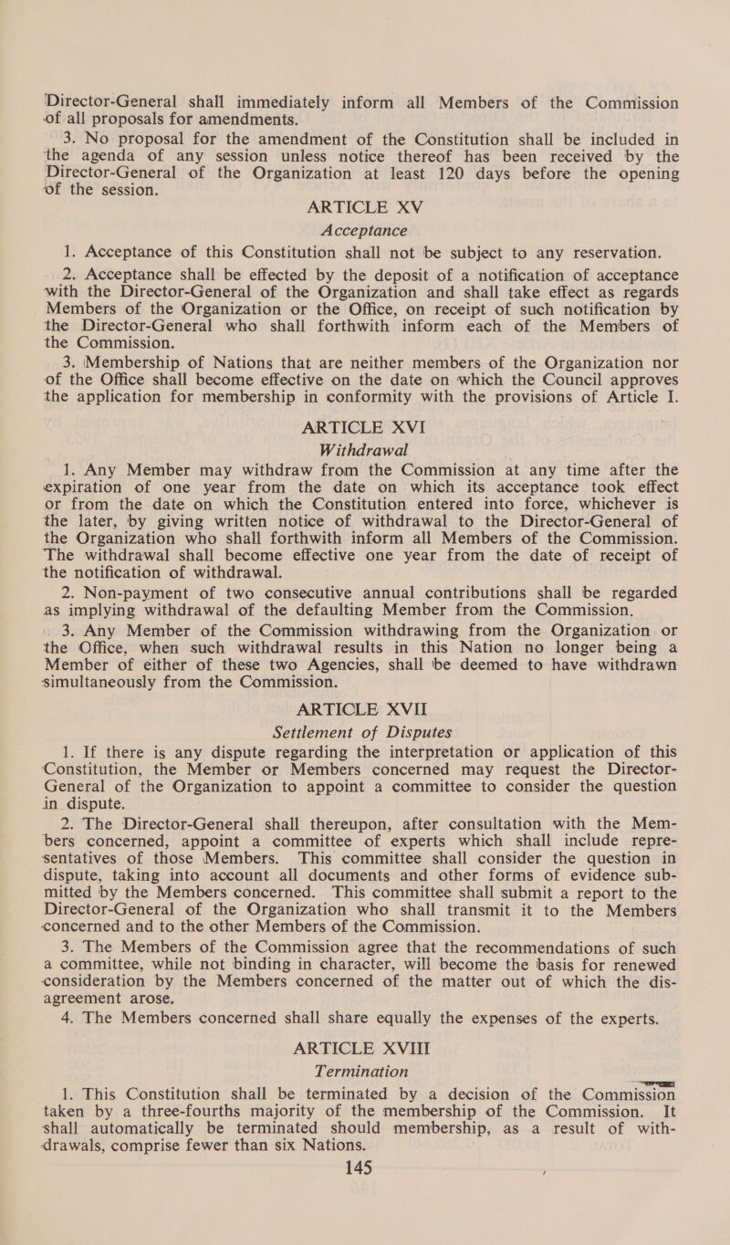 Director-General shall immediately inform all Members of the Commission of all proposals for amendments. ' 3. No proposal for the amendment of the Constitution shall be included in the agenda of any session unless notice thereof has been received by the Director-General of the Organization at least 120 days before the opening ‘of the session. ARTICLE XV Acceptance 1. Acceptance of this Constitution shall not be subject to any reservation. 2. Acceptance shall be effected by the deposit of a notification of acceptance with the Director-General of the Organization and shall take effect as regards _ Members of the Organization or the Office, on receipt of such notification by the Director-General who shall forthwith inform each of the Members of the Commission. 3. Membership of Nations that are neither members of the Organization nor of the Office shall become effective on the date on which the Council approves the application for membership in conformity with the provisions of Article I. ARTICLE XVI Withdrawal | 1, Any Member may withdraw from the Commission at any time after the expiration of one year from the date on which its acceptance took effect or from the date on which the Constitution entered into force, whichever is the later, by giving written notice of withdrawal to the Director-General of the Organization who shall forthwith inform all Members of the Commission. The withdrawal shall become effective one year from the date of receipt of the notification of withdrawal. 2. Non-payment of two consecutive annual contributions shall be regarded as implying withdrawal of the defaulting Member from the Commission. . 3. Any Member of the Commission withdrawing from the Organization or the Office, when such withdrawal results in this Nation no longer being a Member of either of these two Agencies, shall be deemed to have withdrawn simultaneously from the Commission. ARTICLE XVII Settlement of Disputes 1. If there is any dispute regarding the interpretation or application of this ‘Constitution, the Member or Members concerned may request the Director- General of the Organization to appoint a committee to consider the question in dispute. 2. The Director-General shall thereupon, after consultation with the Mem- bers concerned, appoint a committee of experts which shall include repre- sentatives of those Members. This committee shall consider the question in dispute, taking into account all documents and other forms of evidence sub- mitted by the Members concerned. This committee shall submit a report to the Director-General of the Organization who shall transmit it to the Members concerned and to the other Members of the Commission. 3. The Members of the Commission agree that the recommendations of such a committee, while not binding in character, will become the basis for renewed consideration by the Members concerned of the matter out of which the dis- agreement arose. 4. The Members concerned shall share equally the expenses of the experts. ARTICLE XVIII Termination 1. This Constitution shall be terminated by a decision of the Commission taken by a three-fourths majority of the membership of the Commission. It shall automatically be terminated should membership, as a result of with- drawals, comprise fewer than six Nations.