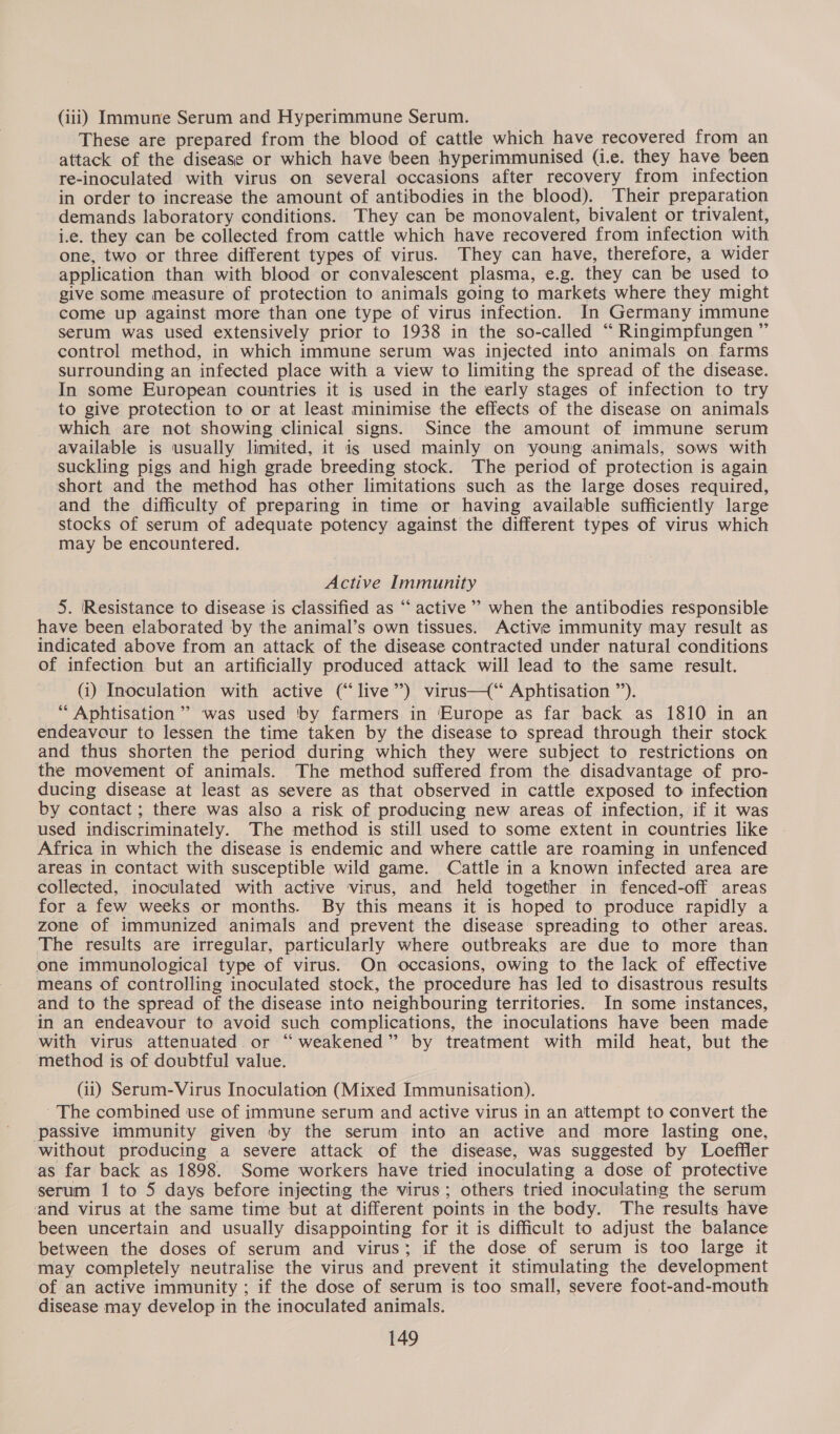 (iii) Immune Serum and Hyperimmune Serum. These are prepared from the blood of cattle which have recovered from an attack of the disease or which have been hyperimmunised (i.e. they have been re-inoculated with virus on several occasions after recovery from infection in order to increase the amount of antibodies in the blood). Their preparation demands laboratory conditions. They can be monovalent, bivalent or trivalent, i.e. they can be collected from cattle which have recovered from infection with one, two or three different types of virus. They can have, therefore, a wider application than with blood or convalescent plasma, e.g. they can be used to give some measure of protection to animals going to markets where they might come up against more than one type of virus infection. In Germany immune serum was used extensively prior to 1938 in the so-called “ Ringimpfungen ” control method, in which immune serum was injected into animals on farms surrounding an infected place with a view to limiting the spread of the disease. In some European countries it is used in the early stages of infection to try to give protection to or at least minimise the effects of the disease on animals which are not showing clinical signs. Since the amount of immune serum available is usually limited, it is used mainly on young animals, sows with suckling pigs and high grade breeding stock. The period of protection is again short and the method has other limitations such as the large doses required, and the difficulty of preparing in time or having available sufficiently large stocks of serum of adequate potency against the different types of virus which may be encountered. Active Immunity 5. Resistance to disease is classified as “‘ active’ when the antibodies responsible have been elaborated by the animal’s own tissues. Active immunity may result as indicated above from an attack of the disease contracted under natural conditions of infection but an artificially produced attack will lead to the same result. (i) Inoculation with active (“live”) virus—(“ Aphtisation ”’). “ Aphtisation’’ was used ‘by farmers in ‘Europe as far back as 1810 in an endeavour to lessen the time taken by the disease to spread through their stock and thus shorten the period during which they were subject to restrictions on the movement of animals. The method suffered from the disadvantage of pro- ducing disease at least as severe as that observed in cattle exposed to infection by contact ; there was also a risk of producing new areas of infection, if it was used indiscriminately. The method is still used to some extent in countries like Africa in which the disease is endemic and where cattle are roaming in unfenced areas in contact with susceptible wild game. Cattle in a known infected area are collected, inoculated with active virus, and held together in fenced-off areas for a few weeks or months. By this means it is hoped to produce rapidly a zone of immunized animals and prevent the disease spreading to other areas. The results are irregular, particularly where outbreaks are due to more than one immunological type of virus. On occasions, owing to the lack of effective means of controlling inoculated stock, the procedure has led to disastrous results and to the spread of the disease into neighbouring territories. In some instances, in an endeavour to avoid such complications, the inoculations have been made with virus attenuated or “ weakened” by treatment with mild heat, but the method is of doubtful value. (ii) Serum-Virus Inoculation (Mixed Immunisation). ' The combined use of immune serum and active virus in an attempt to convert the passive immunity given by the serum into an active and more lasting one, without producing a severe attack of the disease, was suggested by Loeffler as far back as 1898. Some workers have tried inoculating a dose of protective serum 1 to 5 days before injecting the virus; others tried inoculating the serum and virus at the same time but at different points in the body. The results have been uncertain and usually disappointing for it is difficult to adjust the balance between the doses of serum and virus; if the dose of serum is too large it may completely neutralise the virus and prevent it stimulating the development of an active immunity ; if the dose of serum is too small, severe foot-and-mouth disease may develop in the inoculated animals.