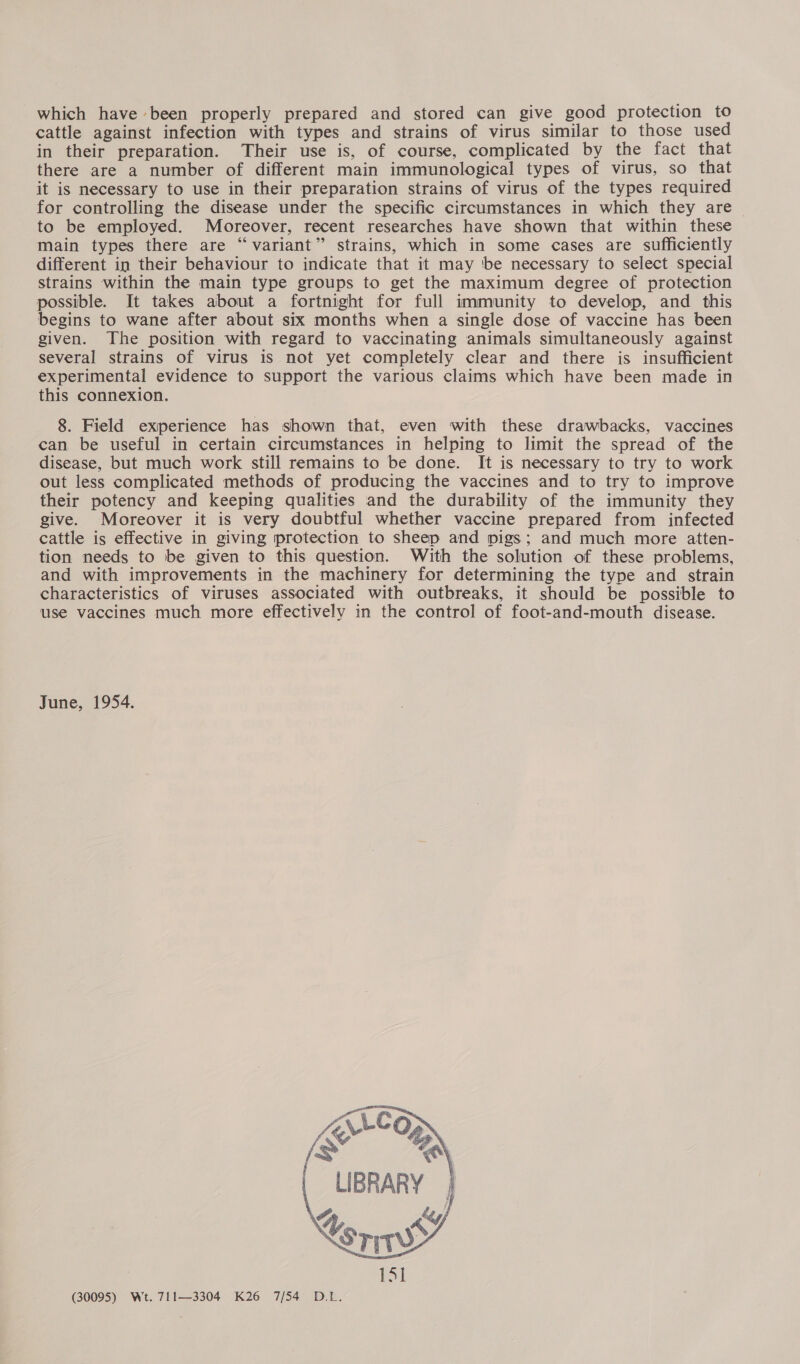which have been properly prepared and stored can give good protection to cattle against infection with types and strains of virus similar to those used in their preparation. Their use is, of course, complicated by the fact that there are a number of different main immunological types of virus, so that it is necessary to use in their preparation strains of virus of the types required for controlling the disease under the specific circumstances in which they are to be employed. Moreover, recent researches have shown that within these main types there are “variant” strains, which in some cases are sufficiently different in their behaviour to indicate that it may ‘be necessary to select special strains within the main type groups to get the maximum degree of protection possible. It takes about a fortnight for full immunity to develop, and this begins to wane after about six months when a single dose of vaccine has been given. The position with regard to vaccinating animals simultaneously against several strains of virus is not yet completely clear and there is insufficient experimental evidence to support the various claims which have been made in this connexion. 8. Field experience has shown that, even with these drawbacks, vaccines can be useful in certain circumstances in helping to limit the spread of the disease, but much work still remains to be done. It is necessary to try to work out less complicated methods of producing the vaccines and to try to improve their potency and keeping qualities and the durability of the immunity they give. Moreover it is very doubtful whether vaccine prepared from infected cattle is effective in giving protection to sheep and pigs; and much more atten- tion needs to be given to this question. With the solution of these problems, and with improvements in the machinery for determining the type and strain characteristics of viruses associated with outbreaks, it should be possible to use vaccines much more effectively in the control of foot-and-mouth disease. June, 1954. ZArr-lo i ™® LIBRARY     (30095) Wt. 711—3304 K26 7/54 D.L.