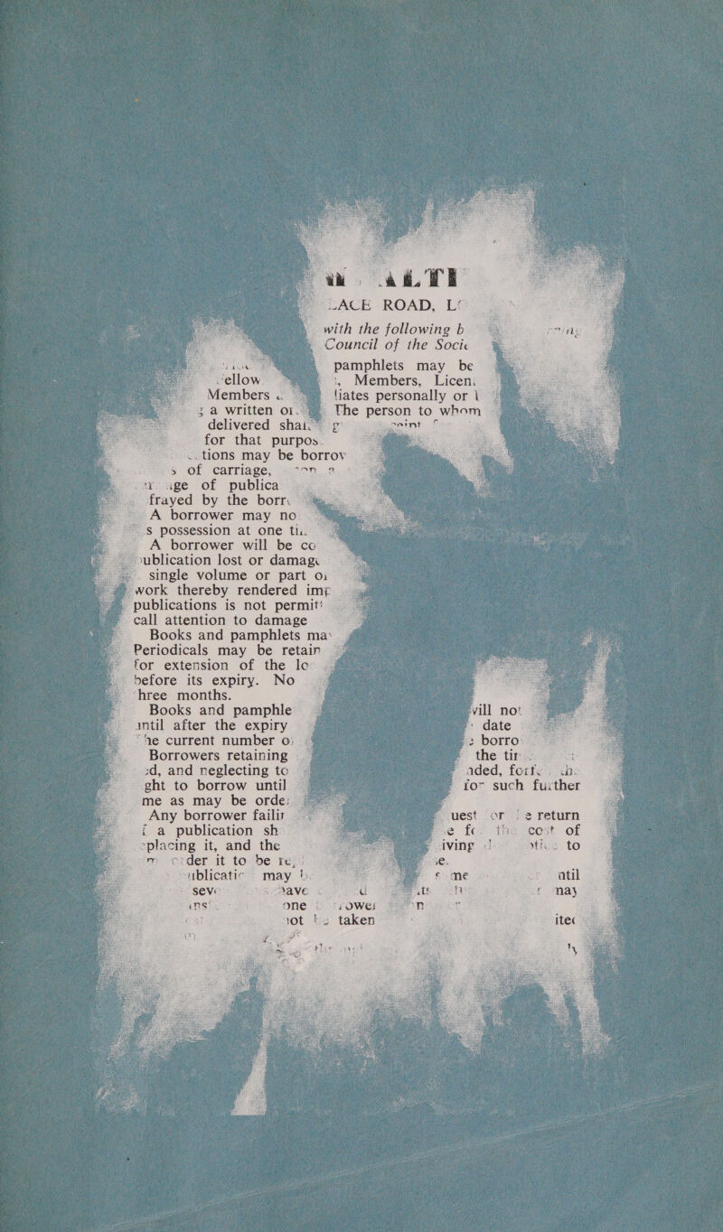 ai TE LACE ROAD, Li with the following b Council of the Socice Pa i, pamphlets may be “ellow. “= :, Members, Licen. Members « liates personally ori | 3 a written oi. Uhe person to whom delivered shai.” 9° igceint. £ fic for that purpos. tions may be borrov “3 of carriage, «7°n...2.0 sy, age of publica . frayed by the borr. A borrower may no. S possession at one th. A borrower will be co. blication lost or damagi — -. single volume or part o: work thereby rendered imp publications is not permit! — call attention to damage Books and pamphlets ma‘ Periodicals may be retain for extension of the lec’ before its expiry. No ‘hree months. Books and pamphle intil after the expiry | “Ae current number o: 48 Borrowers retaining ear a) a ints: _3d, and neglecting tc Sag f ded, forty. .bo ght to borrow until for such further me as may be orde: Any borrower failir i a publication sh “placing it, and the ms order it to2be rezu ~ublicatic = may b. seve) os ave BANG Sor eet ONE 