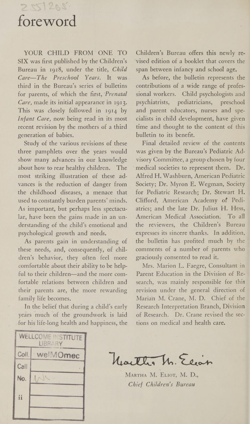    foreword YOUR CHILD” FROM “ONE TO SIX was first published by the Children’s Bureau in 1918, under the title, Child Care—The Preschool Years. third in the Bureau’s series of bulletins for parents, of which the first, Prenatal It was Care, made its initial appearance in 1913. This was closely followed in 1914 by Infant Care, now being read in its most recent revision by the mothers of a third generation of babies. Study of the various revisions of these three pamphlets over the years would show many advances in our knowledge about how to rear healthy children: The most striking illustration of these ad- vances is the reduction of danger from the childhood diseases, a menace that used to constantly burden parents’ minds. As important, but perhaps less spectacu- lar, have been the gains made in an un- derstanding of the child’s emotional and psychological growth and needs. As parents gain in understanding of these needs, and, consequently, of chil- dren’s behavior, they often feel more comfortable about their ability to be help- ful to their children—and the more com- fortable relations between children and their parents are, the more rewarding family life becomes. In the belief that during a child’s early years much of the groundwork is laid for his life-long health and happiness, the WELLCOME LI oR wellOmec     ‘STITUTE | ry Children’s Bureau offers this newly re- vised edition of a booklet that covers the span between infancy and school age. As before, the bulletin represents the contributions of a wide range of profes- sional workers. Child psychologists and psychiatrists, pediatricians, preschool and parent educators, nurses and spe- cialists in child development, have given time and thought to the content of this bulletin to its benefit. Final detailed review of the contents was given by the Bureau’s Pediatric Ad- visory Committee, a group chosen by four medical societies to represent them. Dr. Alfred H. Washburn, American Pediatric Society; Dr. Myron E. Wegman, Society for Pediatric Research: Dr. Stewart ¥1. Clifford, American Academy of Pedi- attics; and the late Dr. Julius 47 Mess; To all the réviewers, the Children’s Bureau American Medical Association. expresses its sincere thanks. In addition, the bulletin has profited much by the comments of a number of parents who graciously consented to read it. Mrs. Marion L. Faegre, Consultant in Parent Education in the Division of Re- search, was mainly responsible for this revision under the general direction of Marian M. Crane, M. D. Chief of the Research Interpretation Branch, Division of Research. Dr. Crane revised the sec- tions on medical and health care.