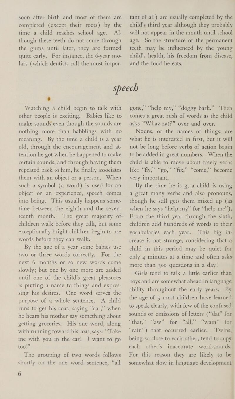 soon after birth and most of them are completed (except their roots) by the time a child reaches school age. Al- though these teeth do not come through the gums until later, they are formed quite early. For instance, the 6-year mo- lars (which dentists call the most impor- tant of all) are usually completed by the child’s third year although they probably will not appear in the mouth until school age. So the structure of the permanent teeth may be influenced by the young child’s health, his freedom from disease, and the food he eats. # Watching a child begin to talk with other people is exciting. Babies like to make sounds even though the sounds are nothing more than babblings with no meaning. By the time a child is a year old, through the encouragement and at- tention he got when he happened to make certain sounds, and through having them repeated back to him, he finally associates them with an object or a person. When such a symbol (a word) is used for an object or an experience, speech comes into being. This usually happens some- time between the eighth and the seven- teenth month. The great majority of children walk before they talk, but some exceptionally bright children begin to use words before they can walk. By the age of a year some babies use For the next 6 months or so new words come two or three words correctly. slowly; but one by one more are added until one of the child’s great pleasures is putting a name to things and expres- One word serves the A child runs to get his coat, saying “car,” when sing his desires. purpose of a whole sentence. he hears his mother say something about getting groceries. Huis one word, along with running toward his coat, says: “Take me with you in the car! I want to go too!” The grouping of two words follows shortly on the one word sentence, “all 6 gone,” “help my,” “doggy bark.” Then comes a great rush of words as the child asks “Whaz-zat?” over and over. Nouns, or the names of things, are what he ‘is interested in first, but it will not be long before verbs of action begin to be added in great numbers. When the child is able to move about freely verbs hike. “Hy, 20, wax, ~ come, becoun very important, By the time he is 3, a child is using a great many verbs and also pronouns, though he still gets them mixed up (as when he says “help my” for “help me”). From the third year through the sixth, children add hundreds of words to their This big in- crease is not strange, considering that a vocabularies each year. child in this period may be quiet for only 4 minutes at a time and often asks more than 300 questions in a day! Girls tend to talk a little earlier than boys and are somewhat ahead in language ability throughout the early years. By the age of 5 most children have learned to speak clearly, with few of the confused sounds or omissions of letters (“dat” for that, ooans Mem alle “ram’”) that, occurted \earlies: “wain” for Twins, being so close to each other, tend to copy each other’s inaccurate word-sounds. For this reason they are likely to be somewhat slow in language development
