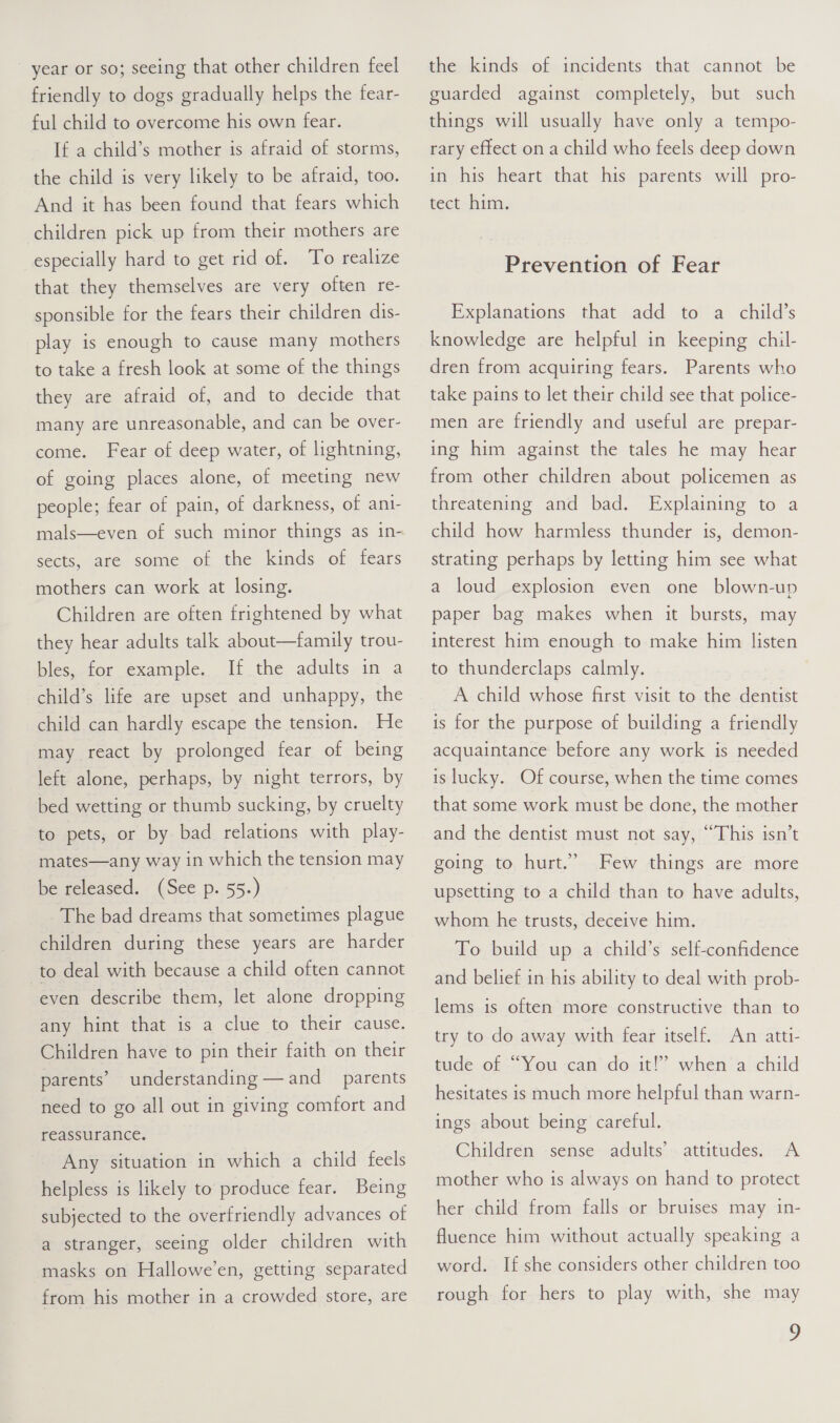 year or so; seeing that other children feel friendly to dogs gradually helps the fear- ful child to overcome his own fear. If a child’s mother is afraid of storms, the child is very likely to be afraid, too. And it has been found that fears which children pick up from their mothers are especially hard to get rid of. To realize that they themselves are very often re- sponsible for the fears their children dis- play is enough to cause many mothers to take a fresh look at some of the things they are afraid of, and to decide that many are unreasonable, and can be over- come. Fear of deep water, of lightning, of going places alone, of meeting new people; fear of pain, of darkness, of ani- mals—even of such minor things as in- sects, are some of the kinds of fears mothers can work at losing. Children are often frightened by what they hear adults talk about—family trou- bles, for example. If the adults in a child’s life are upset and unhappy, the child can hardly escape the tension. He may react by prolonged fear of being left alone, perhaps, by night terrors, by bed wetting or thumb sucking, by cruelty to pets, or by bad relations with play- mates—any way in which the tension may be released. (See p. 55.) The bad dreams that sometimes plague children during these years are harder to deal with because a child often cannot even describe them, let alone dropping any hint that is a clue to their cause. Children have to pin their faith on their parents’ understanding — and parents need to go all out in giving comfort and reassurance. Any situation in which a child feels helpless is likely to produce fear. Being subjected to the overfriendly advances of a stranger, seeing older children with masks on Hallowe’en, getting separated from his mother in a crowded store, are the kinds of incidents that cannot be guarded against completely, but such things will usually have only a tempo- rary effect on a child who feels deep down in his heart that his parents will pro- tect him. Prevention of Fear Explanations that add to a child’s knowledge are helpful in keeping chil- dren from acquiring fears. Parents who take pains to let their child see that police- men are friendly and useful are prepar- ing him against the tales he may hear from other children about policemen as threatening and bad. Explaining to a child how harmless thunder is, demon- strating perhaps by letting him see what a loud explosion even one blown-up paper bag makes when it bursts, may interest him enough to make him listen to thunderclaps calmly. A child whose first visit to the dentist is for the purpose of building a friendly acquaintance before any work is needed is lucky. Of course, when the time comes that some work must be done, the mother and the dentist must not say, “This isn’t going to hurt.” Few things are more upsetting to a child than to have adults, whom he trusts, deceive him. To build up a child’s self-confidence and belief in his ability to deal with prob- lems is often more constructive than to try to do away with fear itself. An atti- tude of “You can do it!’ when a child hesitates is much more helpful than warn- ings about being careful. Children -sense- adults’ - attitudes. A mother who is always on hand to protect her child from falls or bruises may in- fluence him without actually speaking a word. If she considers other children too rough for hers to play with, she may y