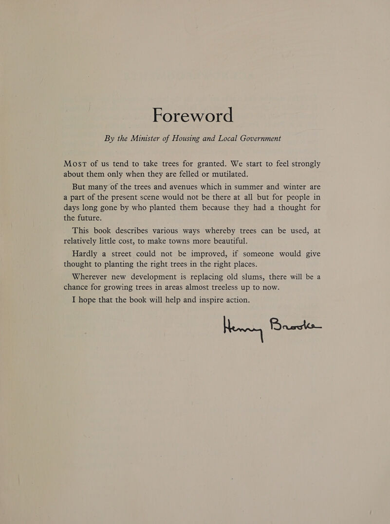 Foreword By the Minister of Housing and Local Government MosT of us tend to take trees for granted. We start to feel strongly about them only when they are felled or mutilated. But many of the trees and avenues which in summer and winter are a part of the present scene would not be there at all but for people in days long gone by who planted them because they had a thought for the future. This book describes various ways whereby trees can be used, at relatively little cost, to make towns more beautiful. Hardly a street could not be improved, if someone would give thought to planting the right trees in the right places. Wherever new development is replacing old slums, there will be a chance for growing trees in areas almost treeless up to now. I hope that the book will help and inspire action. Henney Remedi