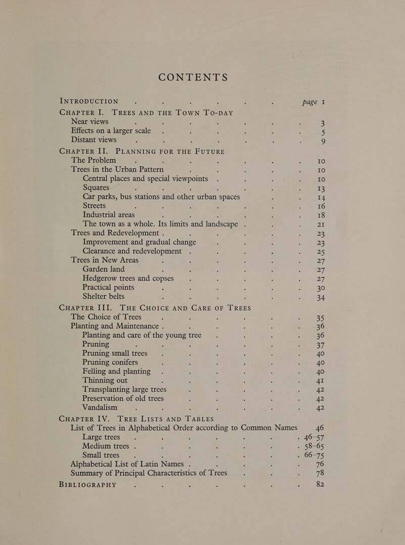 CONTENTS INTRODUCTION CHAPTER I. TREES AND THE TOWN TO-DAY Near views Effects on a larger scale Distant views CHAPTER II. PLANNING FOR THE FUTURE The Problem Trees in the Urban Pattern Central places and special viewpoints Squares ; Car parks, bus stations and other arban spaces Streets Industrial areas ; : The town as a whole. Its limits and landscape : Trees and Redevelopment . Improvement and gradual shee. Clearance and redevelopment Trees in New Areas Garden land : Hedgerow trees and copses Practical points Shelter belts CHAPTER III. THE CHOICE AND Cre OF TREES The Choice of Trees Planting and Maintenance . Planting and care of the young thee Pruning Pruning small trees Pruning conifers Felling and planting Thinning out Transplanting large trees Preservation of old trees Vandalism CHAPTER IV. TREE LISTS AND TABLES List of Trees in Alphabetical Order according to Common Names Large trees Medium trees . Small trees. Alphabetical List of Latin Names : Summary of Principal Characteristics of Trees BIBLIOGRAPHY iO nAW 76 78 82