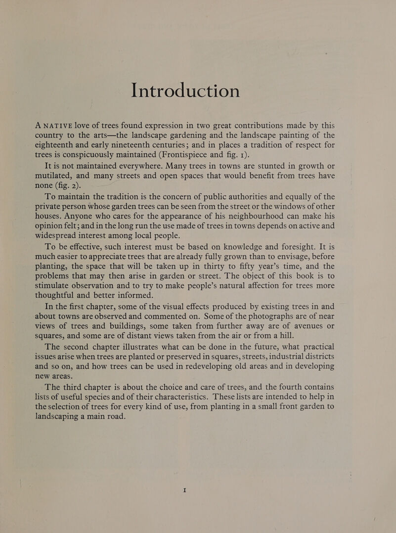 Introduction A NATIVE love of trees found expression in two great contributions made by this country to the arts—the landscape gardening and the landscape painting of the eighteenth and early nineteenth centuries; and in places a tradition of respect for trees 1s conspicuously maintained (Frontispiece and fig. 1). It is not maintained everywhere. Many trees in towns are stunted in growth or mutilated, and many streets and open spaces that would benefit from trees have none (fig. 2). To maintain the tradition is the concern of public authorities and equally of the private person whose garden trees can be seen from the street or the windows of other houses. Anyone who cares for the appearance of his neighbourhood can make his opinion felt; and in the long run the use made of trees in towns depends on active and widespread interest among local people. To be effective, such interest must be based on knowledge and foresight. It is much easier to appreciate trees that are already fully grown than to envisage, before planting, the space that will be taken up in thirty to fifty year’s time, and the problems that may then arise in garden or street. The object of this book is to stimulate observation and to try to make people’s natural affection for trees more thoughtful and better informed. In the first chapter, some of the visual effects produced by existing trees in and about towns are observed and commented on. Some of the photographs are of near views of trees and buildings, some taken from further away are of avenues or squares, and some are of distant views taken from the air or from a hill. The second chapter illustrates what can be done in the future, what practical issues arise when trees are planted or preserved in squares, streets, industrial districts and so on, and how trees can be used in redeveloping old areas and in developing new areas. The third chapter is about the choice and care of trees, and the fourth contains lists of useful species and of their characteristics. These lists are intended to help in the selection of trees for every kind of use, from planting in a small front garden to landscaping a main road.