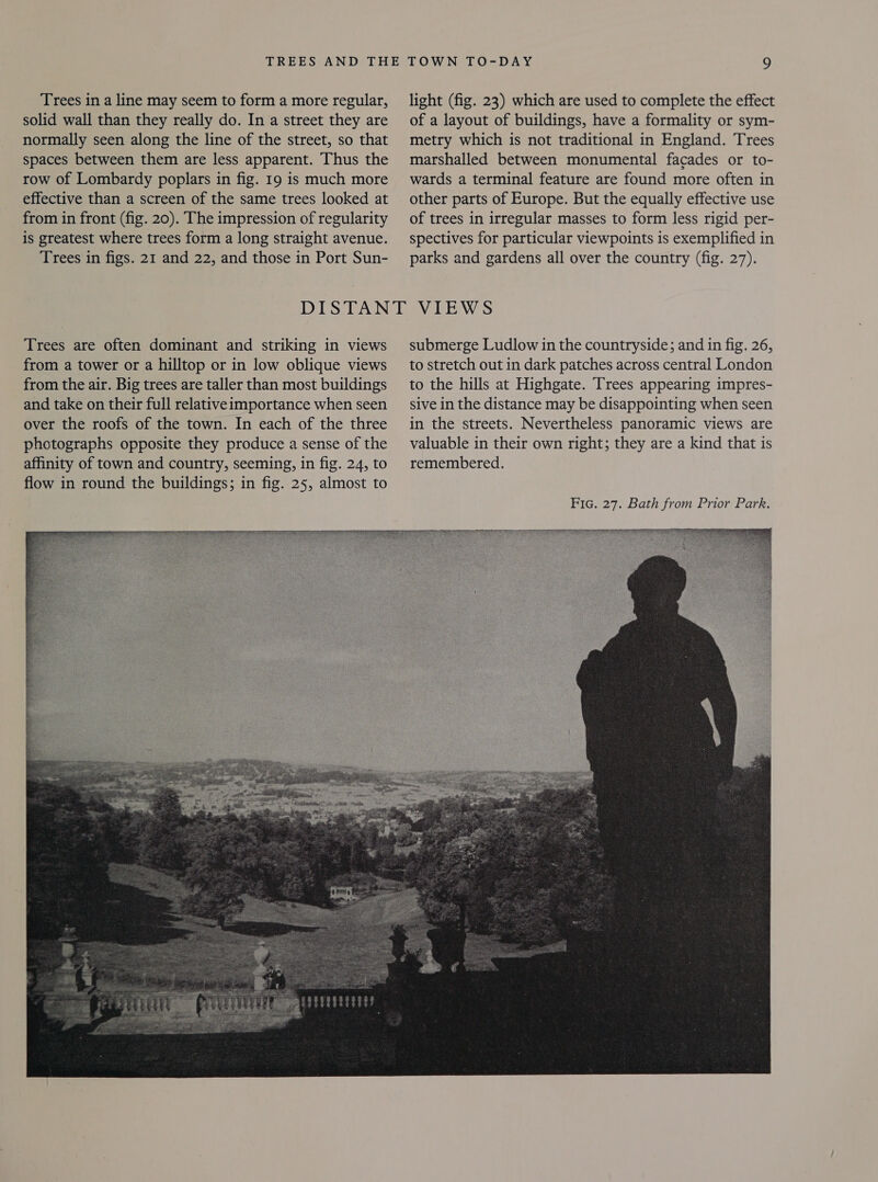 Trees in a line may seem to form a more regular, solid wall than they really do. In a street they are normally seen along the line of the street, so that spaces between them are less apparent. Thus the row of Lombardy poplars in fig. 19 is much more effective than a screen of the same trees looked at from in front (fig. 20). The impression of regularity is greatest where trees form a long straight avenue. Trees in figs. 21 and 22, and those in Port Sun- light (fig. 23) which are used to complete the effect of a layout of buildings, have a formality or sym- metry which is not traditional in England. Trees marshalled between monumental facades or to- wards a terminal feature are found more often in other parts of Europe. But the equally effective use of trees in irregular masses to form less rigid per- spectives for particular viewpoints is exemplified in parks and gardens all over the country (fig. 27). Trees are often dominant and striking in views from a tower or a hilltop or in low oblique views from the air. Big trees are taller than most buildings and take on their full relativeimportance when seen over the roofs of the town. In each of the three photographs opposite they produce a sense of the affinity of town and country, seeming, in fig. 24, to flow in round the buildings; in fig. 25, almost to submerge Ludlow in the countryside; and in fig. 26, to stretch out in dark patches across central London to the hills at Highgate. Trees appearing impres- sive in the distance may be disappointing when seen in the streets. Nevertheless panoramic views are valuable in their own right; they are a kind that is remembered. 