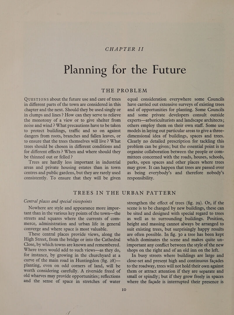 QUESTIONS about the future use and care of trees in different parts of the town are considered in this chapter and the next. Should they be used singly or in clumps and lines ? How can they serve to relieve the monotony of a view or to give shelter from noise and wind ? What precautions have to be taken to protect buildings, traffic and so on against dangers from roots, branches and fallen leaves, or to ensure that the trees themselves will live ? What trees should be chosen in different conditions and for different effects ? When and where should they be thinned out or felled ? Trees are hardly less important in industrial areas and private housing estates than in town centres and public gardens, but they are rarely used consistently. To ensure that they will be given equal consideration everywhere some Councils have carried out extensive surveys of existing trees and of opportunities for planting. Some Councils and some private developers consult outside experts—arboriculturists and landscape architects ; others employ them on their own staff. Some use models in laying out particular areas to give a three- dimensional idea of buildings, spaces and trees. Clearly no detailed prescription for tackling this problem can be given; but the essential point is to organise collaboration between the people or com- mittees concerned with the roads, houses, schools, parks, open spaces and other places where trees may grow. It can happen that trees are passed over as being everybody’s and therefore nobody’s responsibility. Central places and special viewpoints Nowhere are style and appearance more impor- tant than in the various key points of the town—the streets and squares where the currents of com- merce, administration and urban life in general converge and where space is most valuable. These central places provide views, along the High Street, from the bridge or into the Cathedral Close, by which towns are known and remembered. Where trees would add to such views—as they do, for instance, by growing in the churchyard at a curve of the main road in Huntingdon (fig. 28)— planting, even on odd corners of land, will be worth considering carefully. A riverside freed of old wharves may provide opportunities; reflections and the sense of space in stretches of water Io strengthen the effect of trees (fig. 29). Or, if the scene is to be changed by new buildings, these can be sited and designed with special regard to trees as well as to surrounding buildings. Position, height and massing cannot always be arranged to suit existing trees, but surprisingly happy results are often possible. In fig. 30 a tree has been kept which dominates the scene and makes quite un- important any conflict between the style of the new shops on the right and of an old inn on the left. In busy streets where buildings are large and close-set and present high and continuous facades to the roadway, trees will not hold their own against them or attract attention if they are separate and small or spindly; but if they grow freely in spaces where the facade is interrupted their presence is