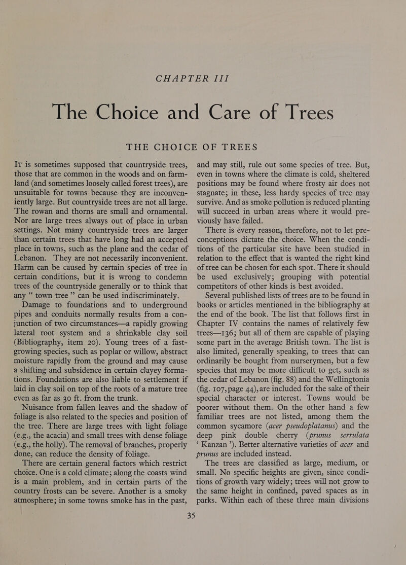 IT is sometimes supposed that countryside trees, those that are common in the woods and on farm- land (and sometimes loosely called forest trees), are unsuitable for towns because they are inconven- iently large. But countryside trees are not all large. The rowan and thorns are small and ornamental. Nor are large trees always out of place in urban settings. Not many countryside trees are larger than certain trees that have long had an accepted place in towns, such as the plane and the cedar of Lebanon. They are not necessarily inconvenient. Harm can be caused by certain species of tree in certain conditions, but it is wrong to condemn trees of the countryside generally or to think that any “‘ town tree ” can be used indiscriminately. Damage to foundations and to underground pipes and conduits normally results from a con- junction of two circumstances—a rapidly growing lateral root system and a shrinkable clay soil (Bibliography, item 20). Young trees of a fast- growing species, such as poplar or willow, abstract moisture rapidly from the ground and may cause a shifting and subsidence in certain clayey forma- tions. Foundations are also liable to settlement if laid in clay soil on top of the roots of a mature tree even as far as 30 ft. from the trunk. Nuisance from fallen leaves and the shadow of foliage is also related to the species and position of the tree. There are large trees with light foliage (e.g., the acacia) and small trees with dense foliage (e.g., the holly). The removal of branches, properly done, can reduce the density of foliage. There are certain general factors which restrict choice. One is a cold climate; along the coasts wind is a main problem, and in certain parts of the country frosts can be severe. Another is a smoky atmosphere; in some towns smoke has in the past, and may still, rule out some species of tree. But, even in towns where the climate is cold, sheltered positions may be found where frosty air does not stagnate; in these, less hardy species of tree may survive. And as smoke pollution is reduced planting will succeed in urban areas where it would pre- viously have failed. There is every reason, therefore, not to let pre- conceptions dictate the choice. When the condi- tions of the particular site have been studied in relation to the effect that is wanted the right kind of tree can be chosen for each spot. There it should be used exclusively; grouping with potential competitors of other kinds is best avoided. Several published lists of trees are to be found in books or articles mentioned in the bibliography at the end of the book. The list that follows first in Chapter IV contains the names of relatively few trees—136; but all of them are capable of playing some part in the average British town. The list is also limited, generally speaking, to trees that can ordinarily be bought from nurserymen, but a few species that may be more difficult to get, such as the cedar of Lebanon (fig. 88) and the Wellingtonia (fig. 107, page 44), are included for the sake of their special character or interest. Towns would be poorer without them. On the other hand a few familiar trees are not listed, among them the common sycamore (acer pseudoplatanus) and the deep pink double cherry (prunus _ serrulata ‘ Kanzan ’). Better alternative varieties of acer and prunus are included instead. The trees are classified as large, medium, or small. No specific heights are given, since condi- tions of growth vary widely; trees will not grow to the same height in confined, paved spaces as in parks. Within each of these three main divisions