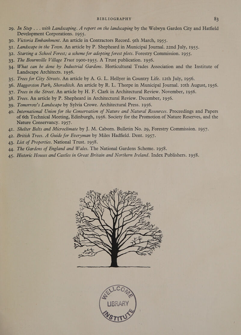 In Step . . . with Landscaping. A report on the landscaping by the Welwyn Garden City and Hatfield Development Corporations. 1955. Victoria Embankment. An article in Contractors Record. 9th March, 1955. Landscape in the Town. An article by P. Shepheard in Municipal Journal. 22nd July, 1955. Starting a School Forest; a scheme for adopting forest plots. Forestry Commission. 1955. The Bournville Village Trust 1900-1955. A Trust publication. 1956. What can be done by Industrial Gardens. Horticultural Trades Association and the Institute of Landscape Architects. 1956. Trees for City Streets. An article by A. G. L. Hellyer in Country Life. 12th July, 1956. Haggerston Park, Shoreditch. An article by R. L. Thorpe in Municipal Journal. roth August, 1956. Trees in the Street. An article by H. F. Clark in Architectural Review. November, 1956. Trees. An article by P. Shepheard in Architectural Review. December, 1956. Tomorrow’s Landscape by Sylvia Crowe. Architectural Press. 1956. International Union for the Conservation of Nature and Natural Resources. Proceedings and Papers of 6th Technical Meeting, Edinburgh, 1956. Society for the Promotion of Nature Reserves, and the Nature Conservancy. 1957. Shelter Belts and Microclimate by J. M. Caborn. Bulletin No. 29, Forestry Commission. 1957. British Trees. A Guide for Everyman by Miles Hadfield. Dent. 1957. List of Properties. National Trust. 1958. The Gardens of England and Wales. The National Gardens Scheme. 1958. Historic Houses and Castles in Great Britain and Northern Ireland. Index Publishers. 1958.    learn Ke rts = ANG: SSRAW 5 Es, | =&lt; rT f Ai bie YK j    CaS               