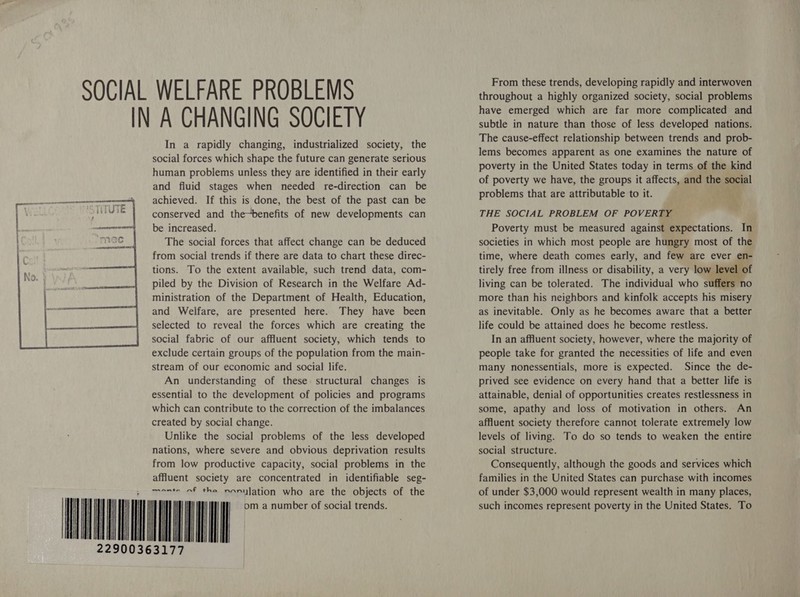  IN A CHANGING SOCIETY In a rapidly changing, industrialized society, the social forces which shape the future can generate serious human problems unless they are identified in their early and fluid stages when needed re-direction can be achieved. If this is done, the best of the past can be conserved and the~benefits of new developments can be increased. The social forces that affect change can be deduced from social trends if there are data to chart these direc- tions. To the extent available, such trend data, com- piled by the Division of Research in the Welfare Ad- ministration of the Department of Health, Education, and Welfare, are presented here. They have been selected to reveal the forces which are creating the social fabric of our affluent society, which tends to exclude certain groups of the population from the main- stream of our economic and social life. An understanding of these structural changes is essential to the development of policies and programs which can contribute to the correction of the imbalances created by social change. Unlike the social problems of the less developed nations, where severe and obvious deprivation results from low productive capacity, social problems in the affluent society are concentrated in identifiable seg- monte of the noniylation who are the objects of the From these trends, developing rapidly and interwoven throughout a highly organized society, social problems have emerged which are far more complicated and subtle in nature than those of less developed nations. The cause-effect relationship between trends and prob- lems becomes apparent as one examines the nature of poverty in the United States today in terms of the kind of poverty we have, the groups it affects, and the social problems that are attributable to it. THE SOCIAL PROBLEM OF POVERTY Poverty must be measured against expectations. In societies in which most people are hungry most of the time, where death comes early, and few are ever en- tirely free from illness or disability, a very low le pray living can be tolerated. The individual who suff more than his neighbors and kinfolk accepts his misery as inevitable. Only as he becomes aware that a better life could be attained does he become restless. In an affluent society, however, where the majority of people take for granted the necessities of life and even many nonessentials, more is expected. Since the de- prived see evidence on every hand that a better life is attainable, denial of opportunities creates restlessness in some, apathy and loss of motivation in others. An affluent society therefore cannot tolerate extremely low levels of living. To do so tends to weaken the entire social structure. Consequently, although the goods and services which families in the United States can purchase with incomes of under $3,000 would represent wealth in many places, such incomes represent poverty in the United States. To