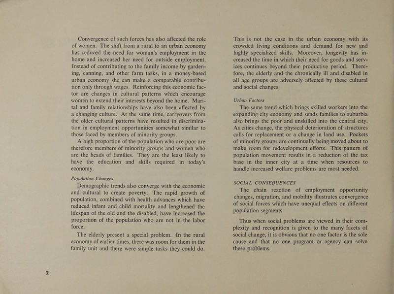 Convergence of such forces has also affected the role of women. The shift from a rural to an urban economy has reduced the need for woman’s employment in the home and increased her need for outside employment. Instead of contributing to the family income by garden- ing, canning, and other farm tasks, in a money-based urban economy she can make a comparable contribu- tion only through wages. Reinforcing this economic fac- tor are changes in cultural patterns which encourage women to extend their interests beyond the home. Mari- tal and family relationships have also been affected by a changing culture. At the same time, carryovers from the older cultural patterns have resulted in discrimina- tion in employment opportunities somewhat similar to those faced by members of minority groups. A high proportion of the population who are poor are therefore members of minority groups and women who are the heads of families. They are the least likely to have the education and skills required in today’s economy. Population Changes Demographic trends also converge with the economic and cultural to create poverty. The rapid growth of population, combined with health advances which have reduced infant and child mortality and lengthened the lifespan of the old and the disabled, have increased the proportion of the population who are not in the labor force. The elderly present a special problem. In the rural economy of earlier times, there was room for them in the family unit and there were simple tasks they could do. This is not the case in the urban economy with its crowded living conditions and demand for new and highly specialized skills. Moreover, longevity has in- creased the time in which their need for goods and serv- ices continues beyond their productive period. There- fore, the elderly and: the chronically ill and disabled in all age groups are adversely affected by these cultural and social changes. Urban Factors The same trend which brings skilled workers into the expanding city economy and sends families to suburbia also brings the poor and unskilled into the central city. As cities change, the physical deterioration of structures calls for replacement or a change in land use. Pockets of minority groups are continually being moved about to make room for redevelopment efforts. This pattern of population movement results in a reduction of the tax base in the inner city at a time when resources to handle increased welfare problems are most needed. SOCIAL CONSEQUENCES The chain reaction of employment opportunity changes, migration, and mobility illustrates convergence of social forces which have unequal effects on different population segments. Thus when social problems are viewed in their com- plexity and recognition is given to the many facets of social change, it is obvious that no one factor is the sole cause and that no one program or agency can solve these problems.
