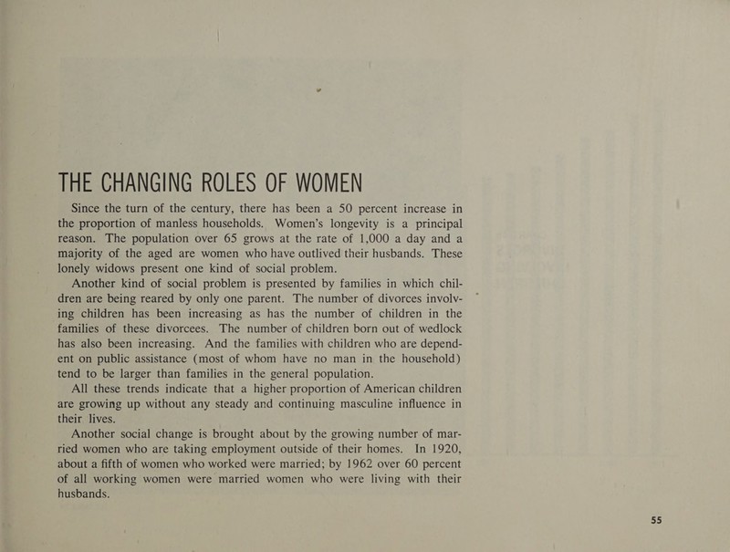 THE CHANGING ROLES OF WOMEN Since the turn of the century, there has been a 50 percent increase in the proportion of manless households. Women’s longevity is a principal reason. The population over 65 grows at the rate of 1,000 a day and a majority of the aged are women who have outlived their husbands. These lonely widows present one kind of social problem. Another kind of social problem is presented by families in which chil- dren are being reared by only one parent. The number of divorces involv- ing children has been increasing as has the number of children in the families of these divorcees. The number of children born out of wedlock has also been increasing. And the families with children who are depend- ent on public assistance (most of whom have no man in the household) tend to be larger than families in the general population. All these trends indicate that a higher proportion of American children are growing up without any steady and continuing masculine influence in their lives. Another social change is brought about by the growing number of mar- ried women who are taking employment outside of their homes. In 1920, about a fifth of women who worked were married; by 1962 over 60 percent of all working women were married women who were living with their husbands. ae
