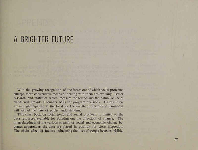 A BRIGHTER FUTURE With the growing recognition of the forces out of which social problems emerge, more constructive means of dealing with them are evolving. Better research and statistics which measure the tempo and the nature of social trends will provide a sounder basis for program decisions. Citizen inter- est and participation at the local level where the problems are manifested will spread the base of public understanding. This chart book on social trends and social problems is limited to the data resources available for pointing out the directions of change. The interrelatedness of the various streams of social and economic change be- comes apparent as the data are placed in position for close inspection. The chain effect of factors influencing the lives of people becomes visible.