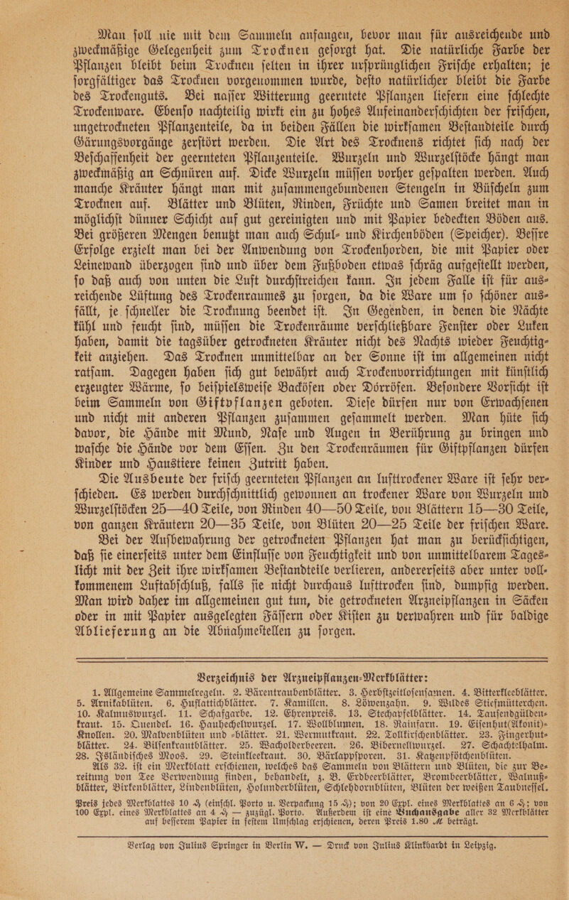  Man fol nie mit dem Sammeln anfangen, bevor man für ausreichende und zwedmäßige Gelegenheit zum Trocknen gejorgt hat. Die natürliche Farbe der Pflanzen bleibt beim Trockneun jelten in ihrer urjprünglichen Frische erhalten; je des Trockenguts. Bei naſſer Witterung geerntete Pflanzen liefern eine fchlechte Trodenware. Ebenſo nachteilig wirft ein zu hohes Aufeinanderfchichten der frifchen, Gärungsvorgänge zerjtört werden. Die Art des Trocknens richtet fich nach der Beichaffenheit der geernteten Pflanzenteile. Wurzeln und Wurzelitöde hängt man zwedmäßig an Schnüren auf. Dide Wurzeln müffen vorher gefpalten werden. Auch manche Kräuter Hängt man mit zufammengebundenen Stengeln in Büſcheln zum Trodnen auf. Blätter und Blüten, Rinden, Früchte und Samen breitet man in möglichſt dünner Schicht auf gut gereinigten und mit Papier bededten Böden aus. Bei größeren Mengen benutzt man auch Schul- und Kirchenböden (Speicher). Beſſre Leinewand überzogen find und über dem Fußboden etwas fchräg aufgeftellt werden, fo daß auch von unten die Luft ducchftreichen Fann. In jedem Falle tft für aus reichende Lüftung des Trodenraumes zu jorgen, da die Ware um jo fchöner aus— fällt, je. fchnelfer die Trocknung beendet ift. In Gegenden, in denen die Nächte fühl und feucht find, müſſen die Trodenräume verichließbare Fenſter oder Luken haben, damit die tagsüber getrodneten Kräuter nicht des Nachts wieder Feuchtig- feit anziehen. Das Trodnen unmittelbar an der Sonne ift im allgemeinen nicht ratjam. Dagegen haben jich gut bewährt auch Trodenvorrichtungen mit Fünftlich erzeugter Wärme, jo beiſpielsweiſe Badöfen oder Dörröfen. Beſondere Vorſicht iſt beim Sammeln von Giftpflanzen geboten. Dieje dürfen nur von Erwachſenen und nicht mit anderen Pflanzen zujammen gefammelt werden. Man Hüte ih davor, die Hände mit Mund, Nafe und Augen in Berührung zu bringen und wajche die Hände vor dem Eſſen. Zu den Trodenräumen für Öiftpflanzen dürfen Kinder und Haustiere feinen Zutritt haben. Die Ausbeute der friich geernteten Pflanzen an Iufttrodener Ware iſt jehr ver- ſchieden. Es werden durcchjchnittlich gewonnen an trodener Ware von Wurzeln und Wurzeljtöden 25—40 Teile, von Rinden 40—50 Teile, von Blättern 15—30 Teile, von ganzen Kräutern 20—35 Teile, von Blüten 20—25 Teile der friſchen Ware. Bei der Aufbewahrung der getrodneten Pflanzen hat man zu berüdjichtigen, daß fie einerfeit3 unter dem Einflufjfe von Feuchtigkeit und von unmittelbarem Tages— licht mit der Zeit ihre wirffamen Beitandteile verlieren, andererjeit3 aber unter voll- fommenem 2uftabjchluß, falls jie nicht durchaus Yufttroden find, dumpfig werden. Man wird daher im allgemeinen gut tun, die getrodneten Arzneipflanzen in Säden oder in mit Papier ausgelegten Fäſſern oder Kiſten zu verwahren und für baldige Ablieferung an die Abnahmeſtellen zu forgen. Verzeichnis der Arzueipflanzen-Merfblätter: 1. Allgemeine Sammelregeht. 2. Bärentraubenblätter. 3. Herbitzeitlojenfamen. 4. Bitterfleeblätter. 5. Arnifablüten. 6. Huflattichblätter. 7. Kamillen. 8. Löwenzahn. 9. Wildes Stiefmütterchen. 10. Kalmuswurzel. 11. Schafgarbe. 12. Ehrenprei$. 13. Stechapfelblätter. 14. Tauſendgülden— fraut. 15. Quendel. 16. Hauhechelwurzel. 17. Wolblumen. 18. Rainfarn. 19. Eifenhut(Afonit)- Knollen. 20. Malvenblüten und -blätter. 21. Wermutkraut. 22. Tolllirfchenblätter. 23. Fingerhuts blätter. 24. Bilfenfrantblätter. 25. Wacholderbeeren. 26. Bibernellwurzel. 27. Schachtelhalnt. 28. Isländiſches Moos. 29. Steinfleefraut. 30. Bärlappiporen. 31. Katzenpfötchenblüten. ALS 32. ift ein Merkblatt erjchienen, welches das Sammeln von Blättern und Blüten, die zur Be— reitung von Tee Verwendung finden, behandelt, 3. B. Erdbeerblätter, Brombeerblätter, Walnuß— blätter, Birfenblätter, Lindenblüten, Holunderblüten, Schlehdornblüten, Blüten der weißen Taubrtejjel. Preis jedes Merfblattes 10 9 (einjchl. Porto u. Verpackung 15 9); von 20 Expl. eines Merfblatte an 6 9%; von 100 Expl. eines Merfblattes an 4 9 — zuzügl. Borto. Außerdem ift eine Buchausgabe aller 32 Merfblätter auf beſſerem Bapier in feſtem Umfchlag erjchienen, deren Preis 1.80 A beträgt.