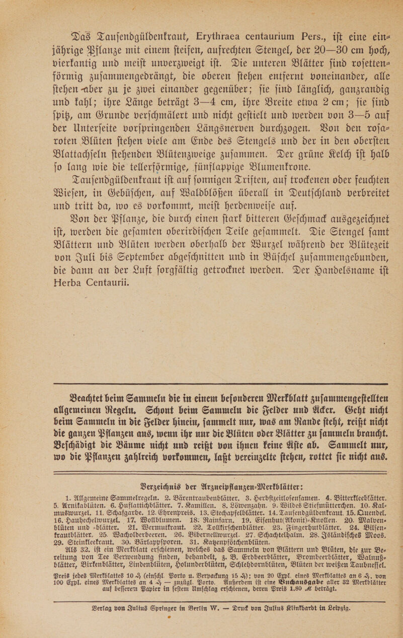 ». Das Taujendgüldenfraut, Erythraea centaurium Pers., ift eine ein- vierfantig und meiſt unverzweigt ift. Die unteren Blätter find rojetten- fürmig zujammengedrängt, die oberen ftehen entfernt voneinander, alle jtehen aber zu je ziwei einander gegenüber; ſie jind länglich, ganzrandig und fahl; ihre Länge beträgt 3—4 cm, ihre Breite etwa 2 cm; fie find jpiß, am Grunde verjchmälert und nicht gejtielt und werden von 3—5 auf der Unterjeite vorjpringenden Längsnerven durchzogen. Von den roja- fo fang wie die tellerförmige, fünflappige Blumenfrone. Tauſendgüldenkraut ift auf ſonnigen Triften, auf trodenen oder feuchten Wiejen, in Gebüſchen, auf Waldblößen überall in Deutjchland verbreitet und tritt da, wo e3 vorkommt, meiſt herdenweiſe auf. Bon der Pflanze, die durch einen ftark bitteren Geſchmack ausgezeichnet ift, werden die gejamten oberirdischen Teile gejammelt. Die Stengel famt Blättern und Blüten werden oberhalb der Wurzel während der Blütezeit von Juli bi3 September abgejchnitten und in Büchel zufammengebunden, die dann an der Luft Jorgfältig getrocdnet werden. Der Handelsname ift Herba Centaurii.  Beachtet beim Sammeln die in einem befonderen Merkblatt zufanmengeftellten allgemeinen Regeln. Schont beim Sammeln die Felder und Äcker. Geht nicht beim Sammteln in die Felder hinein, ſammelt nur, was am ande fteht, reift nicht die ganzen Pflanzen aus, wenn ihr nur die Blüten oder Blätter zu ſammeln braucht. Beihädigt die Bäume nicht und reift von ihnen Feine Aſte ab. Sammelt mır, wo die Pflanzen zahlreich, vorkommen, laßt vereinzelte ftehen, rottet fie nicht aus.  Verzeichnis der Hrzueipflanzen-Merkblätter: 1. Allgemeine Sammelregeln. 2. Bärentraubenblätter. 3. Herbftzeitlofenfanten. A. Bitterfleeblätter. 5. Arnifablüten. 6. Huflattichhlätter. 7. Kamillen. 8. Löwenzahn. 9. Wildes Stiefmüttercdhen. 10. Kal- muswurzel. 11. Schafgarbe. 12. Ehrenpreis. 13. Stechapfelblätter. 14. Taujendgüldenfraut. 15. Quendel. 16. Hauhechelwurzel. 17. Wollblumen. 18: Rainfarn. 19. Eifenhut(Mkonit)-Knollen. 20. Malvens blüten und -blätter. 21. Wermutfraut. 22. Tollkirfchenblätter. 23. Zingerhutblätter. 24. Bilfen- frautblätter. 25. Wacholderbeeren. 26. Bibernelliwurzel. 27. Schachtelhalm. 28. Zsländifche Moos. 29. Steinfleefraut. 30. Bärlappfporen. 31. Katzenpfötchenblüten. Als 32. ift ein Merkblatt erjchienen, welches da3 Sammeln von Blättern und Blüten, die zur Be- reitung von Tee Verwendung finden, behandelt, 3. B. Crdbeerblätter, Brombeerblätter, Walnuß- blätter, Birfenblätter, Lindenblüten, Holumderblüten, Schlehdornblüten, Blüten der weißen Taubneffel. Preis jedes Merkblatted 10% (einfchl. Porto u. Verpadung i5 9); von 20 Expl. eines Merfhlattes an 6 9, von 100 Expl. eines Merkbiattes an 4 AH — zuzügl. Porto. Außerdem ift eine Buchausgabe aller 32 Merfblätter auf befjerem Papier in feftem Umfchlag erſchienen, deren Preis 1.80 # beträgt.