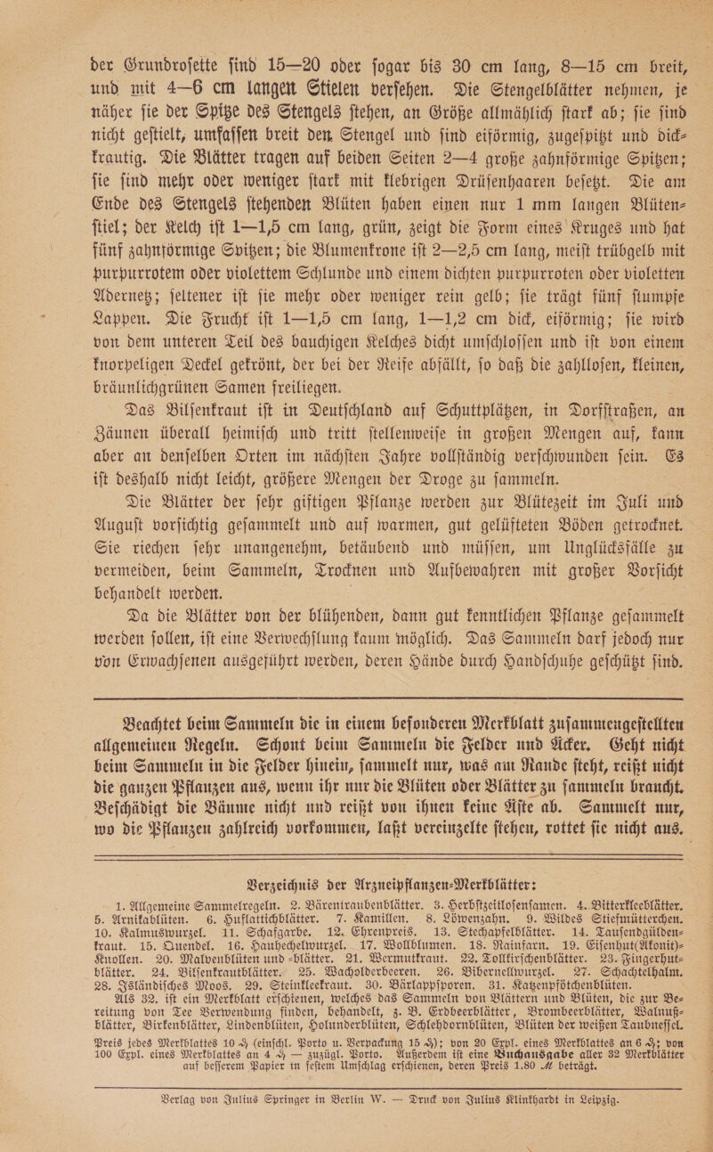 der Grundrofette find 15—20 oder fogar bis 30 cm Yang, 8-15 cm breit, und mit 4-6 cm langen Stielen verfehen. Die Stengelblätter nehmen, je näher fie ver Spige des Stengel3 ftehen, an Größe allmählich ftarf ab; ſie jind nicht geftielt, umfaſſen breit den Stengel und find eiförmig, zugeſpitzt und Did- frautig. Die Blätter tragen auf beiden Seiten 2—4 große zahnförmige Spiben; fie find mehr oder weniger ſtark mit Hebrigen Drüfenhaaren beſetzt. Die am Ende des Stengels jtehenden Blüten haben einen nur 1 mm langen Blüten- ftiel; der Kelch ift I—1,5 cm lang, grün, zeigt die Form eines Kruges und hat fünf zahnförmige Spitzen; die Blumenfrone ift 2—2,5 cm lang, meift trübgelb mit purpurrotem oder violettem Schlunde und einem dichten purpurroten oder violetten Adernetz; jeltener ijt jie mehr oder weniger rein gelb; fie trägt fünf ſtumpfe Lappen. Die Frucht ift 1—1,5 cm lang, 1—1,2 cm did, eiförmig; fie wird bon dem unteren Teil de3 bauchigen Kelches dicht umſchloſſen und ift von einem Inorpeligen Deckel gekrönt, der bei der Neife abfällt, jo daß die zahllofen, Kleinen, bräunlichgrünen Samen freiliegen. Das Biljenfraut ift in Deutjchland auf Schuttpläßen, in Dorfſtraßen, q an Zäunen überall heimiſch und tritt ftellenmweife in großen Mengen auf, kann aber an denfelben Orten im nächlten Jahre vollftändig verſchwunden fein. E&amp; ift deshalb nicht Leicht, größere Mengen der Droge zu jammeln. Die Blätter der jehr giftigen Pflanze werden zur Blütezeit im Juli und Auguft vorfichtig gefammelt und auf warmen, gut gelüfteten Böden getrocnet. Sie riechen jehr unangenehm, betäubend und müſſen, um Unglüdsfälle zu vermeiden, beim Sammeln, Trocknen und Aufbewahren mit großer Vorſicht behandelt werden. Da die Blätter von der blühenden, dann gut kenntlichen Pflanze geſammelt werden follen, ift eine Verwechflung faum möglich. Das Sammeln darf jedoch nur von Erwachjenen ausgeführt werden, deren Hände durch Handſchuhe geſchützt find. Beachtet beim Sammeln die in einem befonderen Merkblatt zuſammengeſtellten allgemeinen Neger. Schont bein Sammeln die Felder und Acker. Geht nidt beim Sammeln in die Felder hinein, fammelt nur, was am Rande fteht, reift nicht die ganzen Pflanzen aus, wenn ihr nur die Blüten oder Blätter zu ſammeln braucht. Beichädigt die Bäume nit und reißt von ihnen Feine Afte ab. Sammelt nur, wo die Pflanzen zahlreich vorkommen, laßt vereinzelte jtehen, rottet fie nicht aus, Verzeichnis der Arzneipflanzen-Merfblätter: 1. Allgemeine Sammelregeln. 2. Bärentraubenblätter. 3. Serbftzeitlofenfanten. A. Bitterflechlätter. 5. Arnifablüten. 6. Huflattichhlätter. 7. Kamillen. 8. Löwenzahn. 9. Wildes Stiefmütterchen. 10. Kalmusmwurzel. 11. Schafgarbe. 12. Ehrenpreis. 13. Stechapfeldlätter. 14. Taufendgülden- fraut. 15. Quendel. 16. Hauhechelwurzel. 17. Wolblumen. 18. Rainfarn. 19. Eiſenhut(Akonit)⸗ Knollen. 20. Malvenblüten und -blätter. 21. Wermutfraut. 22. Tolffirichenblätter. 23. Fingerhut- blätter. 24. Bilfenfrautblätter 25. Wacholderbeeren. 26. Bibernellwurzel. 27. Schachtelhalm. 28. Isländiſches Moos. 29. Steinfleefraut. 30. Bärlappiporen. 31. Katzenpfötchenblüten. Als 32. ift ein Merkblatt erſchtenen, welches das Sammeln von Blättern und Blüten, die zur Be reitung bon Tee Verwendung finden, behandelt, 3. B. Erdbeerblätter, Brombeerblätter, Walnuf- blätter, Birfenblätter, Lindenblüten, Holunderblüten, Schlehdornblüten, Blüten der weißen T a Preis jedes Merfblattes 10 9 (einfchl. Porto u. Verpadung 15 9); von 20 Expl. eines Merfblattes an 6 9; v auf befjerem Papier tin Pe Umjchlag erjchienen, deren Preis 1.80 4 beträgt.