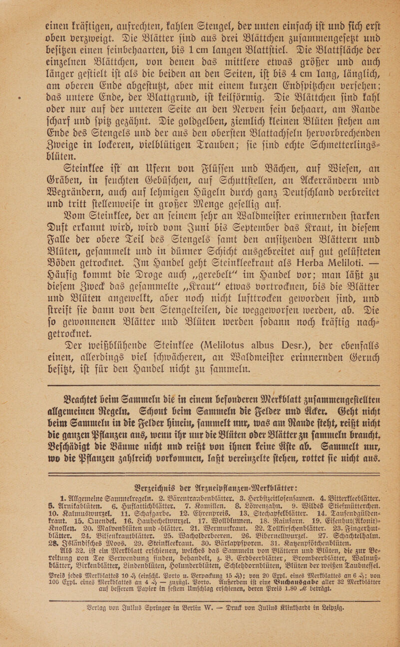  länger gejtielt ıft al3 die beiden an den Geiten, iſt bis 4 cm Yang, länglich, am oberen Ende abgeftußt, aber mit einem furzen Endipischen verjehen; das untere Ende, der Blattgrund, ift feilförmig. Die Blättchen find kahl oder nur auf der unteren ©eite an den Nerven fein behaart, am Nande Ende des Stengels und der aus den oberften Blattachjeln hervorbrechenden Zweige in loderen, vielblütigen Trauben; fie find echte a blüten. Gteinflee iff an Ufern von Flüſſen und Bächen, auf Wieſen, an Gräben, in feuchten Gebüſchen, auf Schuttſtellen, an Ackerrändern und Wegrändern, auch auf lehmigen Hügeln durch ganz. Deutſchland verbreitet und tritt ſtellenweiſe in großer Menge geſellig auf. Duft erkannt wird, wird vom Juni bis September das Kraut, in dieſem Falle der obere Teil des Stengels ſamt den anſitzenden Blättern und Häufig fommt die Droge auch „‚gerebelt” im Handel vor; man läßt zu und Blüten angewelft, aber noch nicht lufttrocken geworden jind, und jtreift fie dann von den Stengelteilen, die weggeiworfen werden, ab. Die getrochtet. Der mweißblühende Steinflee (Melilotus albus Desr.), der ebenfalls einen, allerdings viel ſchwächeren, an Waldmeifter erinnernden Geruch befißt, ift für den Handel nicht zu ſammeln. } Beachtet beim Sammeln die in einem befonderen Merkblatt zus anmengeftellten beim Sammeln in die Felder Hinein, ſammelt nur, was am Rande fteht, reißt nicht die ganzen Pflanzen aus, wenn ihr nur die Blüten oder Blätter zu ſammeln braucht. Beſchädigt die Bäume nicht und reißt von ihnen Feine Ste ab. Sammelt nur, wo die Pflanzen zahlreich vorkommen, laßt vereinzelte jtehen, rottet fie nicht aus.  Verzeichnis der Arzneipflanzen-Merfblätter: 5. Arnikablüten. 6. Huflattihblätter, 7. Kamillen. 8 Löwenzahn. 9. Wilde Stiefmütterchen. fraut. 15. Quendel. 16. Hauhechelwurzel. 17. Wollblumen. 18. Rainfarn. 19. Eiſenhut(Akonit)⸗ Knollen. 20. Malvenblüten und -blätter. 21. Wermutkraut. 22. Tolfirfchenblätter. 23. Fingerhut- blätter. 24. Biljenfrautblätter. 25. Wacholderbeeren. 26. Bibernelwurzel. 27. Schadtelhalm. 28. Isländiſches Moos. 29. Steinkleekraut. 30. Bärlappſporen. 31. Kagenpfdtchenblüten. Als 32. ift ein Merkblatt erjchienen, welches das Sammeln von Blättern und Blüten, die zur Be— reitung oon Tee Berwendung finden, behandelt, 3. B. Erdbeerblätter, Brombeerblätter, Walnuß⸗ blätter, Birkenblätter, Lindenblüten, Holumderblüten, Schlehdornblüten, Blüten der weißen Taubnefiel. Preis jedes Merkblattes 10 9% (einjchl. Porto u. Verpadung 15 9); von 20 Expl. eines Merfblattes an 6 9; von auf befferem Papier in feitem Umfchlag erſchienen, deren Preis 1.80 # beträgt. Verlag von Julius Springer in Berlin W. — Drud von Julius Klinkhardt in Leipzig. J