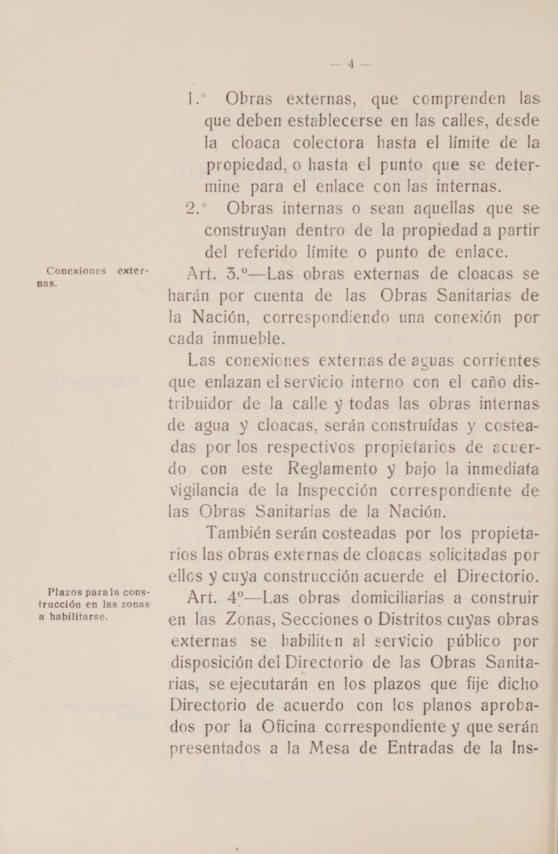 Conexiones exter- nas. Plazos parala cons- trucción en las zonas a habilitarse. EL e 1. Obras externas, que comprenden las que deben establecerse en las calles, desde la cloaca colectora hasta el límite de la propiedad, o hasta el punto que se deter- mine para el enlace con las internas. 2. Obras internas o sean aquellas que se construyan dentro de la propiedad a partir del referido límite o punto de enlace. Art. 3.—Las obras externas de cloacas se harán por cuenta de las Obras Sanitarias de la Nación, correspondiendo una conexión por cada inmueble. Las conexiones externas de aguas corrientes que enlazan el servicio interno con el caño dis- tribuidor de la calle y todas las obras internas de agua y cloacas, serán construidas y costea- das por los respectivos propietarios de acuer- do con este Reglamento y bajo la inmediata vigilancia de la Inspección correspondiente de las Obras Sanitarias de la Nación. También serán costeadas por los propieta- rios las obras externas de cloacas solicitadas por ellos y cuya construcción acuerde el Directorio. Art. 4—Las obras domiciliarias a construir en las Zonas, Secciones o Distritos cuyas obras externas se habiliten al servicio público por disposición del Directorio de las Obras Sanita- rias, se ejecutarán en los plazos que fije dicho Directorio de acuerdo con los planos aproba- dos por la Oficina correspondiente y que serán presentados a la Mesa de Entradas de la Ins-