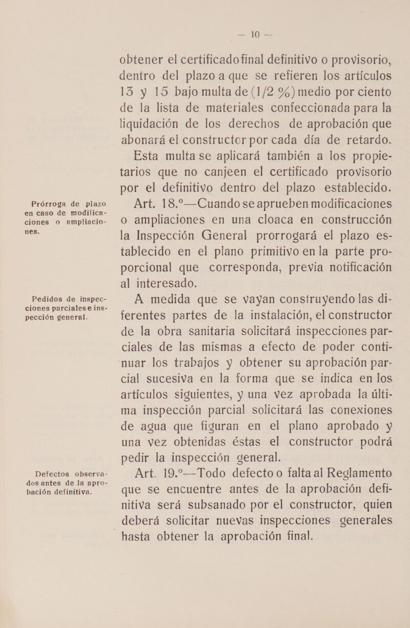 Prórroga de plazo en caso de modifica- ciones o ampliacio- nes. Pedidos de inspec- pección general. bación definitiva. E obtener el certificadofinal definitivo o provisorio, dentro del plazo a que se refieren los artículos 13 y 15 bajo multa de (1/2 %)medio por ciento de la lista de materiales conteccionada para la liquidación de los derechos de aprobación que abonará el constructor por cada día de retardo. Esta multa se aplicará también a los propie- tarios que no canjeen el certificado provisorio por el definitivo dentro del plazo establecido. Art. 18.—Cuando se aprueben modificaciones o ampliaciones en una cloaca en construcción la Inspección General prorrogará el plazo es- tablecido en el plano primitivo en la parte pro- porcional que corresponda, previa notificación al interesado. | A medida que se vayan construyendo las di- ferentes partes de la instalación, el constructor de la obra sanitaria solicitará inspecciones par- ciales de las mismas a efecto de poder conti- cial sucesiva en la forma que se indica en los artículos siguientes, y una vez aprobada la últi- ma inspección parcial solicitará las conexiones de agua que figuran en el plano aprobado y una vez obtenidas éstas el constructor podrá pedir la inspección general. Art. 19.—Todo defecto o falta al Reglamento que se encuentre antes de la aprobación detfi- nitiva será subsanado por el constructor, quien deberá solicitar nuevas inspecciones generales