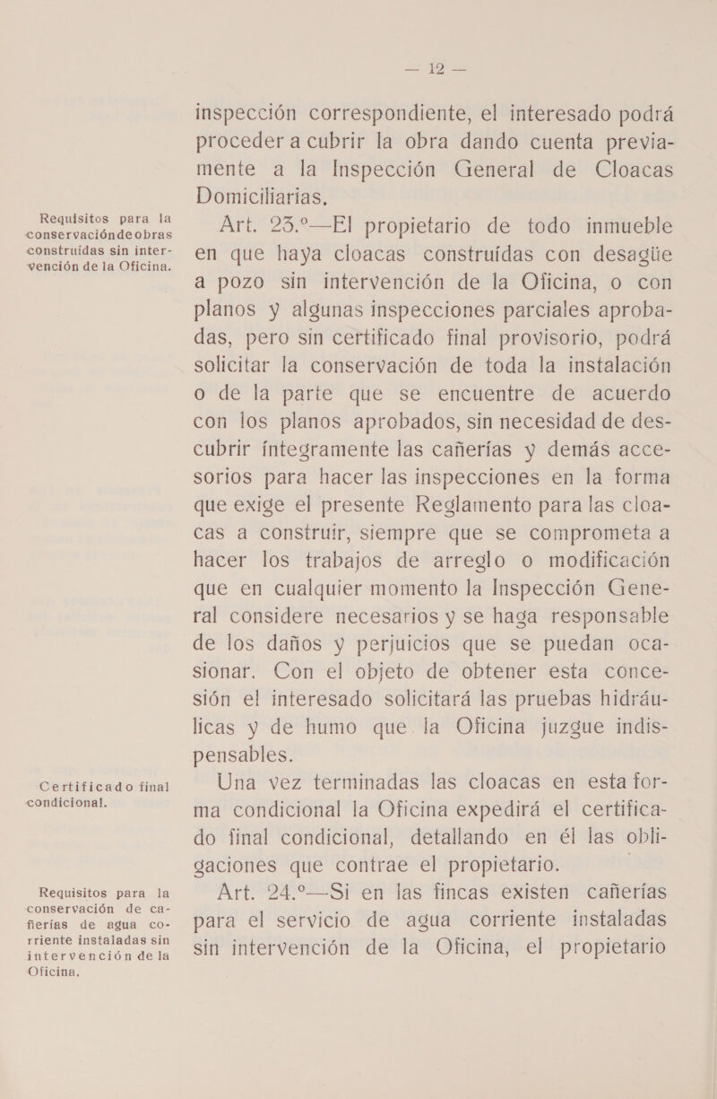 Requisitos para la conservacióndeobras construídas sin inter- vención de la Oficina. Certificado final condicional. Requisitos para la conservación de ca- ñerías de agua co- rriente instaladas sin intervención de la Oficina. ¿A inspección correspondiente, el interesado podrá proceder a cubrir la obra dando cuenta previa- mente a la Inspección General de Cloacas Domiciliarias, Art. 23.—El propietario de todo inmueble en que haya cloacas construidas con desagie a pozo sin intervención de la Oficina, o con planos y algunas inspecciones parciales aproba- das, pero sin certificado final provisorio, podrá solicitar la conservación de toda la instalación o de la parte que se encuentre de acuerdo con los planos aprobados, sin necesidad de des- cubrir íntegramente las cañerías y demás acce- sorios para hacer las inspecciones en la forma que exige el presente Reglamento para las cloa- cas a construir, siempre que se comprometa a hacer los trabajos de arreglo o modificación que en cualquier momento la Inspección Gene- ral considere necesarios y se haga responsable de los daños y perjuicios que se puedan oca- sionar. Con el objeto de obtener esta conce- sión el interesado solicitará las pruebas hidráu- licas y de humo que la Oficina juzgue indis- Una vez terminadas las cloacas en esta for- ma condicional la Oficina expedirá el certifica- do final condicional, detallando en él las obli- gaciones que contrae el propietario. | Art. 24.—Si en las fincas existen cañerías para el servicio de agua corriente instaladas sin intervención de la Oficina, el propietario