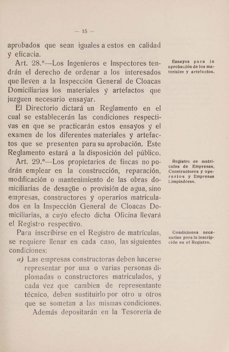 ca E aprobados que sean iguales a estos en calidad y eficacia. Art. 28.—Los Ingenieros e Inspectores ten- drán el derecho de ordenar a los interesados que lleven a la Inspección General de Cloacas Domiciliarias los materiales y artefactos que juzguen necesario ensayar. El Directorio dictará un Reglamento en el cual se establecerán las condiciones respecti- vas en que se practicarán estos ensayos y el examen de los diferentes materiales y artefac- tos que se presenten para su aprobación. Este Reglamento estará a la disposición del público. Art. 29.—Los propietarios de fincas no po- drán emplear en la construcción, reparación, modificación o mantenimiento de las obras do- miciliarias de desagie o provisión de agua, sino empresas, constructores y operarios matricula- dos en la Inspección General de Cloacas Do- miciliarias, a cuyo efecto dicha Oficina llevará el Registro respectivo. Para inscribirse en el Registro de matrículas, se requiere llenar en cada caso, las siguientes condiciones: a) Las empresas constructoras deben hacerse representar por una O varias personas di- plomadas o constructores matriculados, y cada vez que cambien de representante técnico, deben sustituirlo por otro u otros que se sometan a las mismas condiciones. Además depositarán en la Tesorería de Ensayos para la aprobación de los ma- teriales y artefactos. Registro de matrí- culas de Empresas, Constructores y ope- rarios y Empresas Limpiadoras. Condiciones nece- sarías para la inscrip- ción en el Registro.