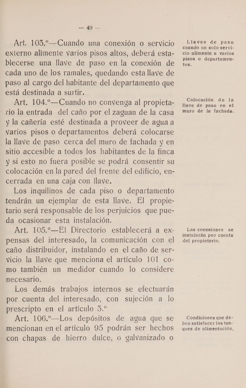 o Art. 103.—Cuando una conexión o servicio externo alimente varios pisos altos, deberá esta- blecerse una llave de paso en la conexión de cada uno de los ramales, quedando esta llave de paso al cargo del habitante del departamento que está destinada a surtir. Art, 104.—Cuando no convenga al propieta- rio la entrada del caño por el zaguan de la casa y la cañería esté destinada a proveer de agua a varios pisos o departamentos deberá colocarse la llave de paso cerca del muro de fachada y en sitio accesible a todos los habitantes de la finca y si esto no fuera posible se podrá consentir su colocación en la pared del trente del edificio, en- cerrada en una caja con llave. Los inquilinos de cada piso O departamento tendrán un ejemplar de esta llave. El propie- tario será responsable de los perjuicios que pue- da ocasionar esta instalación. Art. 105.2—El Directorio establecerá a ex- pensas del interesado, la comunicación con el caño distribuidor, instalando en el caño de ser- vicio la llave que menciona el artículo 101 co- mo también un medidor cuando lo considere necesario. Los demás trabajos internos se efectuarán por cuenta del interesado, con sujeción a lo prescripto en el artículo 3.* Art. 106.—Los depósitos de agua que se mencionan en el artículo 95 podrán ser hechos con chapas de hierro dulce, o galvanizado 0 Llaves de paso cuando un solo servi- cio alimente a varios pisos O departamen- tos. Colocación de la llave de paso en el muro de la fachada. Las conexiones se instalarán por cuenta del propietario. Condiciones que de- ben satisfacer los tan- ques de alimentación,