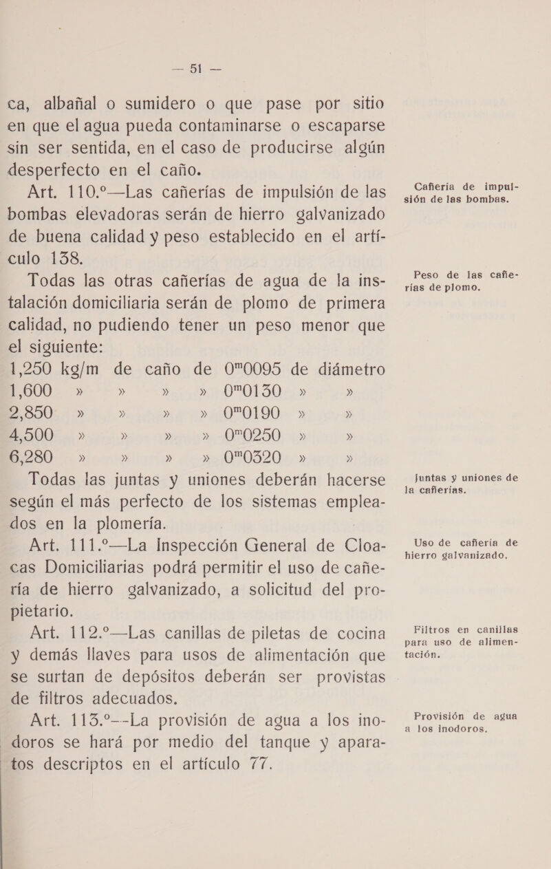 e ca, albañal o sumidero o que pase por sitio en que el agua pueda contaminarse o escaparse sin ser sentida, en el caso de producirse algún desperfecto en el caño. Art. 110.—Las cañerías de impulsión de las ¿ena de Impar bombas elevadoras serán de hierro galvanizado de buena calidad y peso establecido en el artí- culo 138. Todas las otras cañerías de agua de la inS- picuepiomo. talación domiciliaria serán de plomo de primera calidad, no pudiendo tener un peso menor que el siguiente: 1,250 kg/m de caño de 00095 de diámetro 1,600 » » » &gt;) AOPOTLSO » ESOO: » » » 00190 » » E5S00 . » » » » 00250 » » 6,280 » » » »0*0320.+ » » Todas las juntas y uniones deberán hacerse e según el más perfecto de los sistemas emplea- dos en la plomería. Art. 111.—La Inspección General de Cloa- a e cas Domiciliarias podrá permitir el uso de cañe- ría de hierro galvanizado, a solicitud del pro- pietario. Art. 112.—Las canillas de piletas de cocina Mts de ctimen. y demás llaves para usos de alimentación que tación. se surtan de depósitos deberán ser provistas de filtros adecuados. to =-La provisión de agua a los. ino- o co te _doros se hará por medio del tanque y apara- tos descriptos en el artículo 77.