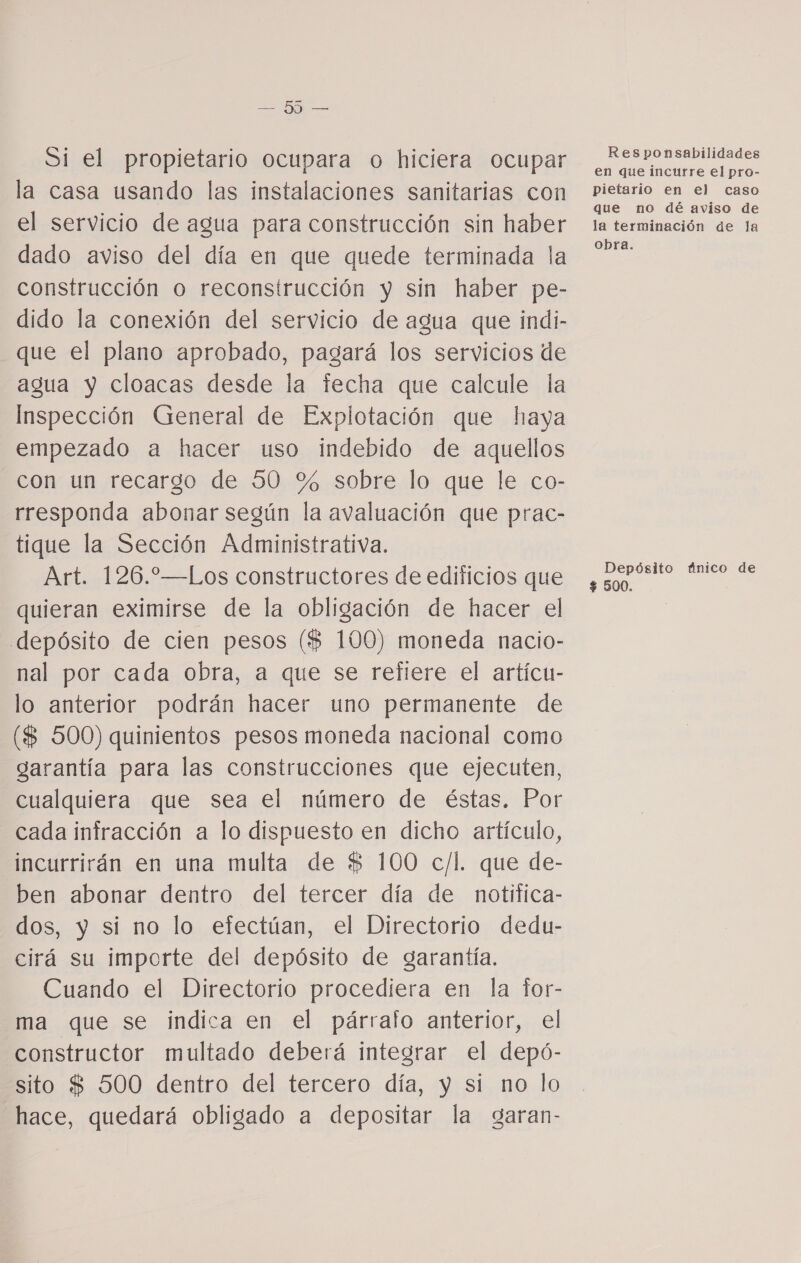 Si el propietario ocupara o hiciera ocupar la casa usando las instalaciones sanitarias con el servicio de agua para construcción sin haber dado aviso del día en que quede terminada la construcción o reconstrucción y sin haber pe- dido la conexión del servicio de agua que indi- que el plano aprobado, pagará los servicios de agua y cloacas desde la fecha que calcule la Inspección General de Explotación que haya empezado a hacer uso indebido de aquellos con un recargo de 50 % sobre lo que le co- rresponda abonar según la avaluación que prac- tique la Sección Administrativa. Art. 126.—Los constructores de edificios que quieran eximirse de la obligación de hacer el depósito de cien pesos ($ 100) moneda nacio- nal por cada obra, a que se refiere el artícu- lo anterior podrán hacer uno permanente de ($ 500) quinientos pesos moneda nacional como garantía para las construcciones que ejecuten, cualquiera que sea el número de éstas. Por cada infracción a lo dispuesto en dicho artículo, incurrirán en una multa de $ 100 c/l. que de- ben abonar dentro del tercer día de notifica- dos, y sí no lo efectúan, el Directorio dedu- cirá su importe del depósito de garantía. Cuando el Directorio procediera en la tor- ma que se indica en el párrafo anterior, el constructor multado deberá integrar el depó- sito $ 500 dentro del tercero día, y si no lo hace, quedará obligado a depositar la garan- Responsabilidades en que incurre el pro- pietario en el caso que no dé aviso de la terminación de la obra. Depósito fínico de $ 500.
