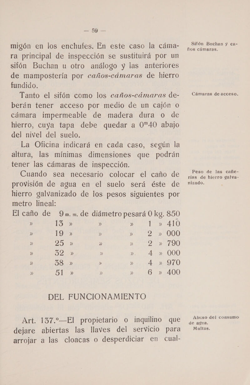 = BY — migón en los enchufes. En este caso la cáma- ra principal de inspección se sustituirá por un silón Buchan u otro análogo y las anteriores de mampostería por caños-cámaras de hierro fundido. E Tanto el sifón como los caños-cámaras de- berán tener acceso por medio de un cajón o cámara impermeable de madera dura o de hierro, cuya tapa debe quedar a 040 abajo del nivel del suelo. La Oficina indicará en cada caso, A la altura, las mínimas dimensiones que podrán tener las cámaras de inspección. Cuando sea necesario colocar el caño de provisión de agua en el suelo será éste de hierro galvanizado de los pesos siguientes por metro lineal: El caño de Qm.m. de diámetro pesará O kg. 850 » 15 &gt; » » SAO » 19 » » » 2 » 000 » 25 » » » STISIO » IZA » » A » 000 » 38 » » » A » 970 » Sl &gt; » » 6 » 400 DEL FUNCIONAMIENTO Art. 137.—El propietario o inquilino que dejare abiertas las llaves del servicio para arrojar a las cloacas o desperdiciar en cual- Sifón Buchan y ca- ños cámaras. Cámaras de acceso. Peso de las cañe- rías de hierro galva- nizado. Abuso del consumo de agua. Multas.