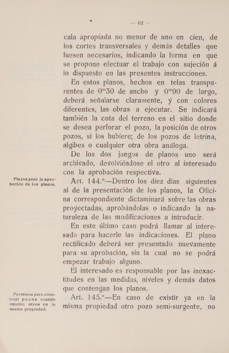 Plazos para la apro- bación de los planos. Permisos para cons- truir pozos cuando existen otros en la misma propiedad. E — 62 — cala apropiada no menor de uno en cien, de los cortes transversales y demás detalles que tuesen necesarios, indicando la forma en que se propone efectuar el trabajo con sujeción á lo dispuesto en las presentes instrucciones. En estos planos, hechos en telas transpa- rentes de 030 de ancho y 0”90 de largo, deberá señalarse claramente, y con colores diferentes, las obras a ejecutar. Se indicará también la cota del terreno en el sitio donde se desea perforar el pozo, la posición de otros pozos, si los hubiere; de los pozos de letrina, algibes o cualquier otra obra análoga. De los dos juegos de planos uno será archivado, devolviéndose el otro al interesado con la aprobación respectiva. Art. 144.—Dentro los diez días siguientes al de la presentación de los planos, la Ofici- na correspondiente dictaminará sobre las obras proyectadas, aprobándolas o indicando la na- turaleza de las modificaciones a introducir. En este último caso podrá llamar al intere- sado para hacerle las indicaciones. El plano rectificado deberá ser presentado nuevamente para su aprobación, sin la cual no se podrá empezar trabajo alguno. El interesado es responsable por las inexac- titudes en las medidas, niveles y demás datos que contengan los planos. Art. 145.—En caso de existir ya en la misma propiedad otro pozo semi-surgente, no