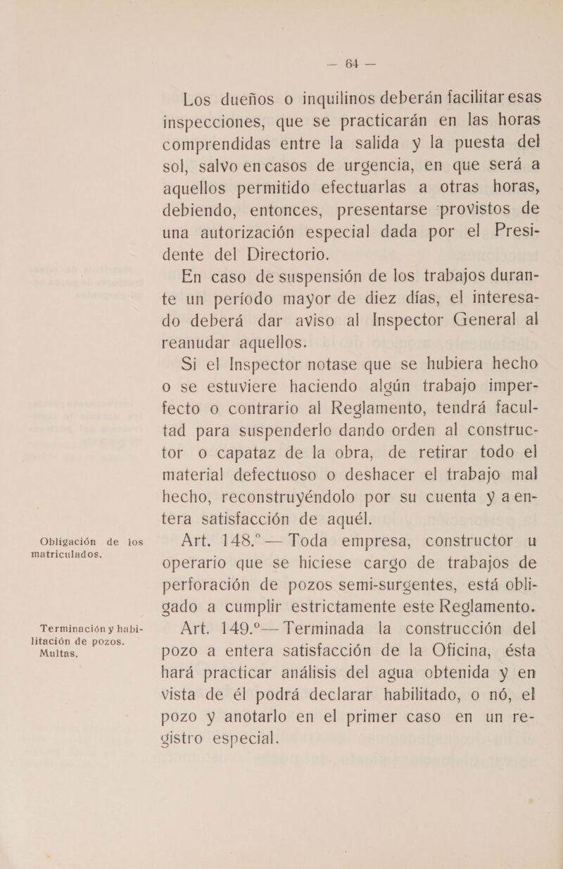 Obligación de los matriculados. litación de pozos. Multas. e IR Los dueños o inquilinos deberán facilitar esas inspecciones, que se practicarán en las horas comprendidas entre la salida y la puesta del sol, salvo encasos de urgencia, en que será a aquellos permitido efectuarlas a otras horas, debiendo, entonces, presentarse :provistos de una autorización especial dada por el Presi- dente del Directorio. En caso de suspensión de los trabajos duran- te un período mayor de diez días, el interesa- do deberá dar aviso al Inspector General al reanudar aquellos. Si el Inspector notase que se hubiera hecho o se estuviere haciendo algún trabajo imper- fecto o contrario al Reglamento, tendrá facul- tad para suspenderlo dando orden al construc- tor O capataz de la obra, de retirar todo el material defectuoso o deshacer el trabajo mal hecho, reconstruyéndolo por su cuenta y aen- tera satistacción de aquél. Art. 148.” — Toda empresa, constructor u operario que se hiciese cargo de trabajos de perforación de pozos semi-surgentes, está obli- gado a cumplir estrictamente este Reglamento. Art. 149.— Terminada la construcción del pozo a entera satistacción de la Oficina, ésta hará practicar análisis del agua obtenida y en vista de él podrá declarar habilitado, o nó, el pozo y anotarlo en el primer caso en un re- gistro especial.