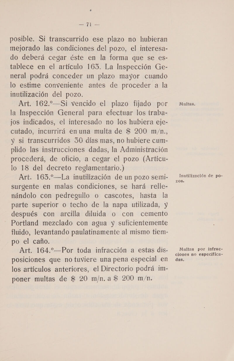 E posible. Si transcurrido ese plazo no hubieran mejorado las condiciones del pozo, el interesa- do deberá cegar éste en la forma que se es- tablece en el artículo 163. La Inspección Ge- neral podrá conceder un plazo mayor cuando lo estime conveniente antes de proceder a la inutilización del pozo. Art. 162.2—Si vencido el plazo fijado por la Inspección General para efectuar los traba- jos indicados, el interesado no los hubiera eje- cutado, incurrirá en una multa de $ 200 m/n., y si transcurridos 30 días mas, no hubiere cum- plido las instrucciones dadas, la Administración procederá, de oficio, a cegar el pozo (Artícu- lo 18 del decreto reglamentario.) Art. 163.—La inutilización de un pozo semi- surgente en malas condiciones, se hará relle- nándolo con pedregullo o cascotes, hasta la parte superior o techo de la napa utilizada, y después con arcilla diluida o con cemento Portland mezclado con agua y suficientemente fluido, levantando paulatinamente al mismo tiem- po el caño. Art. 164.*—Por toda infracción a estas dis- posiciones que no tuviere una pena especial en los artículos anteriores, el Directorio podrá im- poner multas de $ 20 m/n.a $ 200 m/n. Multas. Inutilización de po- ZOS» Multas por infrac- ciones no especifica- das.