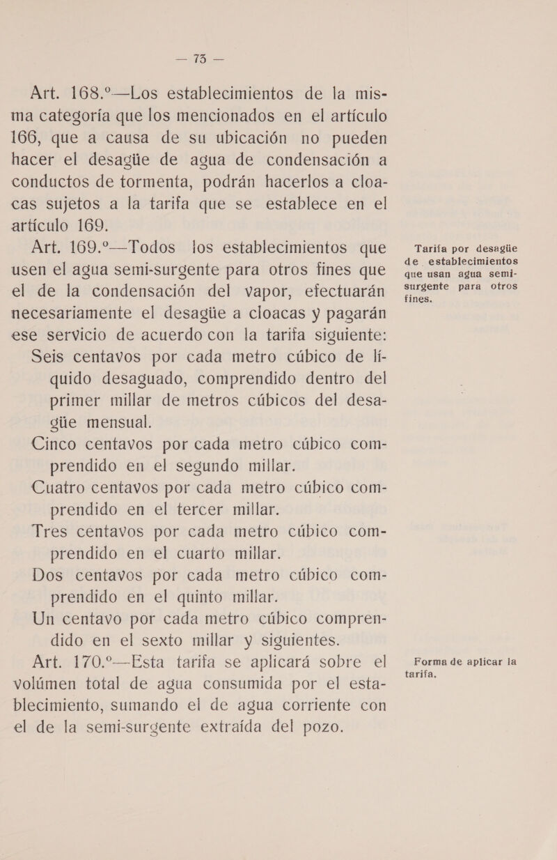 E AN Art. 168.—Los establecimientos de la mis- ma categoría que los mencionados en el artículo 166, que a causa de su ubicación no pueden hacer el desagíe de agua de condensación a conductos de tormenta, podrán hacerlos a cloa- cas sujetos a la tarifa que se establece en el artículo 169. Art. 169.—Todos los establecimientos que usen el agua semi-surgente para otros fines que el de la condensación del vapor, efectuarán necesariamente el desagiie a cloacas y pagarán ese servicio de acuerdo con la tarifa siguiente: Seis centavos por cada metro cúbico de lí- quido desaguado, comprendido dentro del primer millar de metros cúbicos del desa- cgñe mensual. Cinco centavos por cada metro cúbico com- prendido en el segundo millar. Cuatro centavos por cada metro cúbico com- prendido en el tercer millar. Tres centavos por cada metro cúbico com- prendido en el cuarto millar. Dos centavos por cada metro cúbico com- prendido en el quinto millar. Un centavo por cada metro cúbico compren- dido en el sexto millar y siguientes. Art. 170.—Esta tarifa se aplicará sobre el volúmen total de agua consumida por el esta- blecimiento, sumando el de agua corriente con el de la semi-surgente extraída del pozo. Tariía por desagiie de establecimientos que usan agua semi- surgente para otros fines. Forma de aplicar la tarifa.