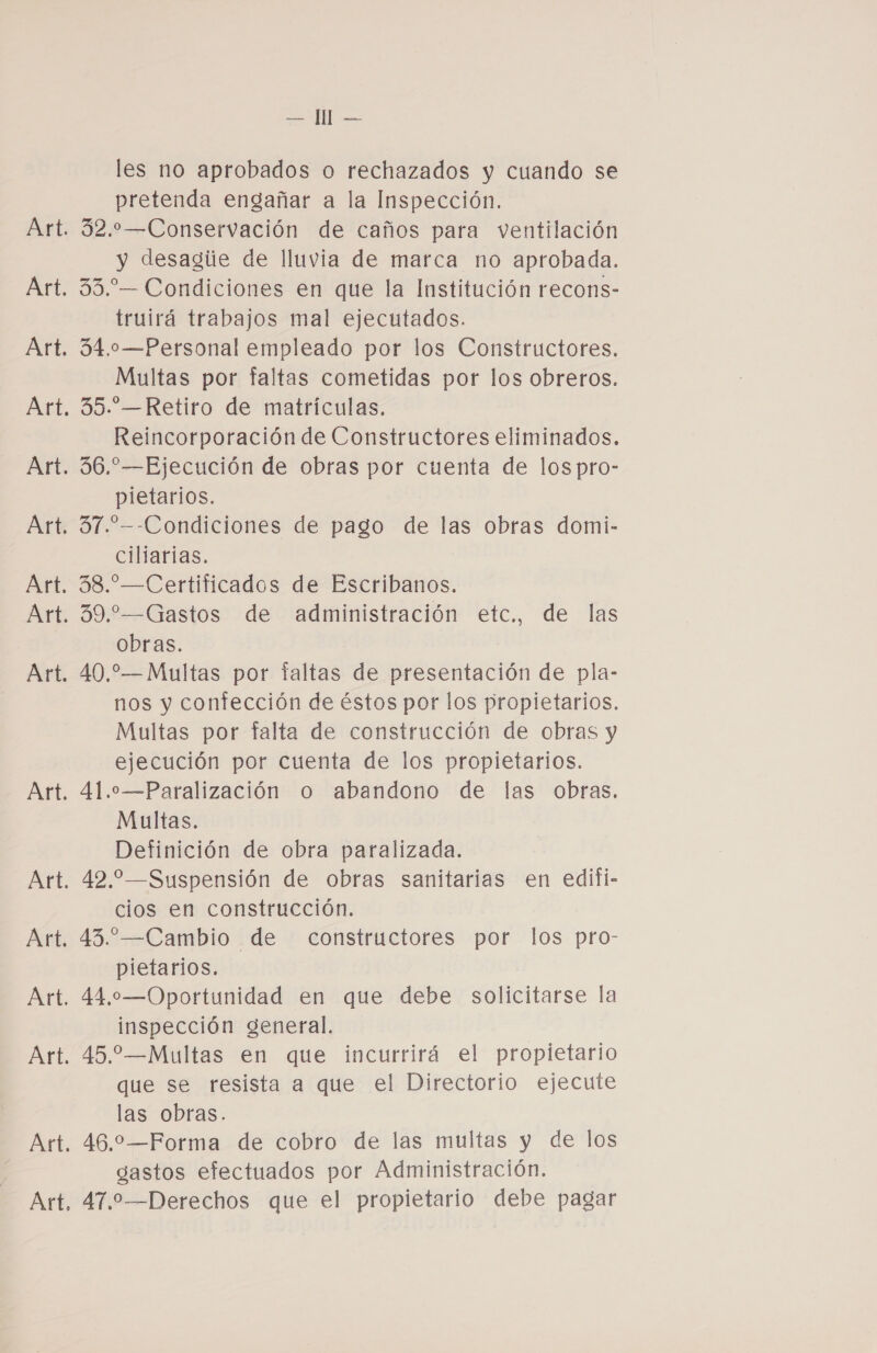 — Il — les no aprobados o rechazados y cuando se pretenda engañar a la Inspección. 32.—Conservación de caños para ventilación y desagiie de lluvia de marca no aprobada. 33.-— Condiciones en que la Institución recons- truirá trabajos mal ejecutados. 34.0o—Personal empleado por los Constructores. Multas por faltas cometidas por los obreros. 35.-.—Retiro de matrículas. Reincorporación de Constructores eliminados. 36.”—Ejecución de obras por cuenta de los pro- pietarios. 31.”--Condiciones de pago de las obras domi- ciliarías. 38.-—Certificados de Escribanos. 39.—Gastos de administración etc., de las obras. 40,—Multas por faltas de presentación de pla- nos y contección de éstos por los propietarios. Multas por falta de construcción de obras y ejecución por cuenta de los propietarios. 41..—Paralización o abandono de las obras. Multas. Definición de obra paralizada. 42. —Suspensión de obras sanitarias en edifi- cios en construcción. 43.-—Cambio de constructores por los pro- pietarios. 44,—Oportunidad en que debe solicitarse la inspección general. 45.—Multas en que incurrirá el propietario que se resista a que el Directorio ejecute las obras. 46.—Forma de cobro de las multas y de los gastos efectuados por Administración. 47.—Derechos que el propietario debe pagar