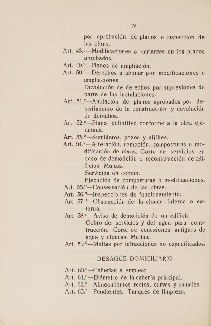 Art. Art. &gt; por aprobación de planos e inspección de las obras. 48,0o—Modificaciones o variantes en los planos aprobados. 49.”—Planos de ampliación. 50.”—Derechos a abonar por modificaciones 0) ampliaciones. Devolución de derechos por supresiones de parte de las instalaciones. 51.—Anulación de planos aprobados por de- sistimiento de la construcción y devolución de derechos. 52.—Plano definitivo conforme a la obra eje- cutada. 55.” —Sumideros, pozos y aljibes. 94.”—-Alteración, remoción, composturas o mo- dificación de obras. Corte de servicios en caso de demolición o reconstrucción de edi- ficios. Multas. Servicios en comun. Ejecución de composturas o modificaciones. 55.”—Conservación de las obras. 56.”—Inspecciones de funcionamiento. 57.—Obstrucción de la cloaca interna O ex- terna. 583.2—Aviso de demolición de un edificio. Cobro de servicios y del agua para cons- trucción. Corte de conexiones antiguas de agua y cloacas. Multas. 59.—Multas por infracciones no especificadas. DESAGUE DOMICILIARIO 60.”—Cañerías a emplear. 61.—Diámetro de la cañería principal. 62.—Alineamientos rectos, curvas y ramales.