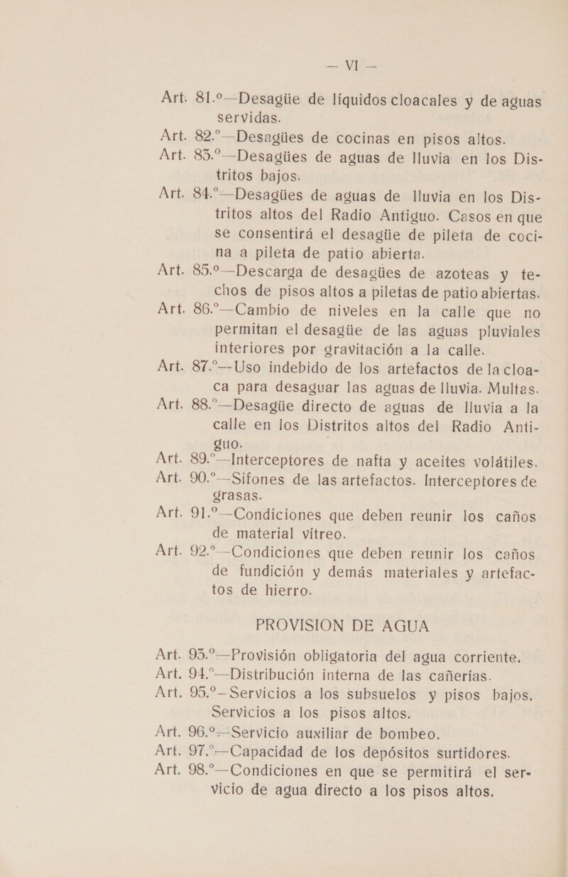 81.—Desagiie de líquidos cloacales y de aguas servidas. 82.”—Desagiies de cocinas en pisos altos. 85.”-—Desagiies de aguas de lluvia en los Dis- tritos bajos. 84.”-—Desagiies de aguas de lluvia en los Dis- tritos altos del Radio Antiguo. Casos en que se consentirá el desagiie de pileta de coci- na a pileta de patio abierta. 89.2-—Descarga de desagiies de azoteas y te- chos de pisos altos a piletas de patio abiertas. 86.—Cambio de niveles en la calle que no permitan el desagiie de las aguas pluviales interiores por gravitación a la calle. 81.”—-Uso indebido de los artefactos de la cloa- ca para desaguar las aguas de lluvia. Multas. 88.”—Desagiie directo de aguas de lluvia a la calle en los Distritos altos del Radio Anti- QUO» 89.” —Interceptores de nafta y aceites volátiles. 90.”—Sifones de las artefactos. Interceptores de grasas. 91. —Condiciones que deben reunir los caños de material vítreo. 92.” —Condiciones que deben reunir los caños de fundición y demás materiales y artefac- tos de hierro. PROVISIÓN DE AGUA 93.” —Provisión obligatoria del agua corriente. 94.”—Distribución interna de las cañerías. 95.—Servicios a los subsuelos y pisos bajos. Servicios a los pisos altos. 96.2—Servicio auxiliar de bombeo. 971.—Capacidad de los depósitos surtidores. 98.” —Condiciones en que se permitirá el ser- vicio de agua directo a los pisos altos.