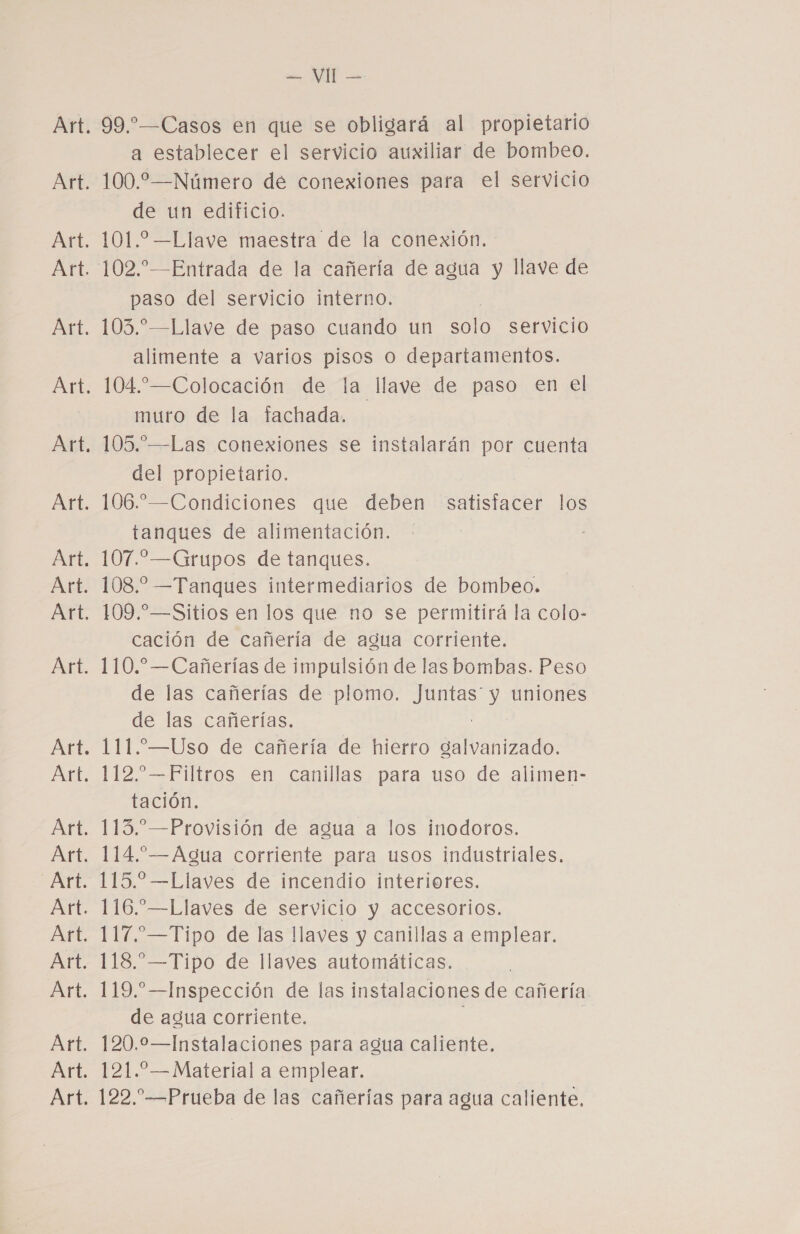 99.”—Casos en que se obligará al propietario a establecer el servicio auxiliar de bombeo. 100.2—Número de conexiones para el servicio de un edificio. 101.2 —Llave maestra de la conexión. 102.—Entrada de la cañería de agua y llave de paso del servicio interno. | 103.” —Llave de paso cuando un solo servicio alimente a varios pisos o departamentos. 104 *—Colocación de la llave de paso en el muro de la fachada. 105.—Las conexiones se instalarán por cuenta del propietario. 106.—Condiciones que deben satisfacer los tanques de alimentación. 107.—Grupos de tanques. 108. —Tanques intermediarios de bombeo. 109.—Sitios en los que no se permitirá la colo- cación de cañería de agua corriente. 110. —Cañerías de impulsión de las bombas. Peso de las cañerías de plomo. O uniones de las cañerías. 111.—Uso de cañería de hierro galvanizado. 112. —Filtros en canillas para uso de alimen- tación. 113. —Provisión de agua a los inodoros. 114.”—Agua corriente para usos industriales. 115.2 —Llaves de incendio interiores. 116.”—Llaves de servicio y accesorios. 117.—Tipo de las llaves y canillas a emplear. 118.—Tipo de llaves automáticas. 119.—Inspección de las instalaciones de cañería de agua corriente. | 120.0—Instalaciones para agua caliente. 121.—Material a emplear. 122.”—Prueba de las cañerías para agua caliente.