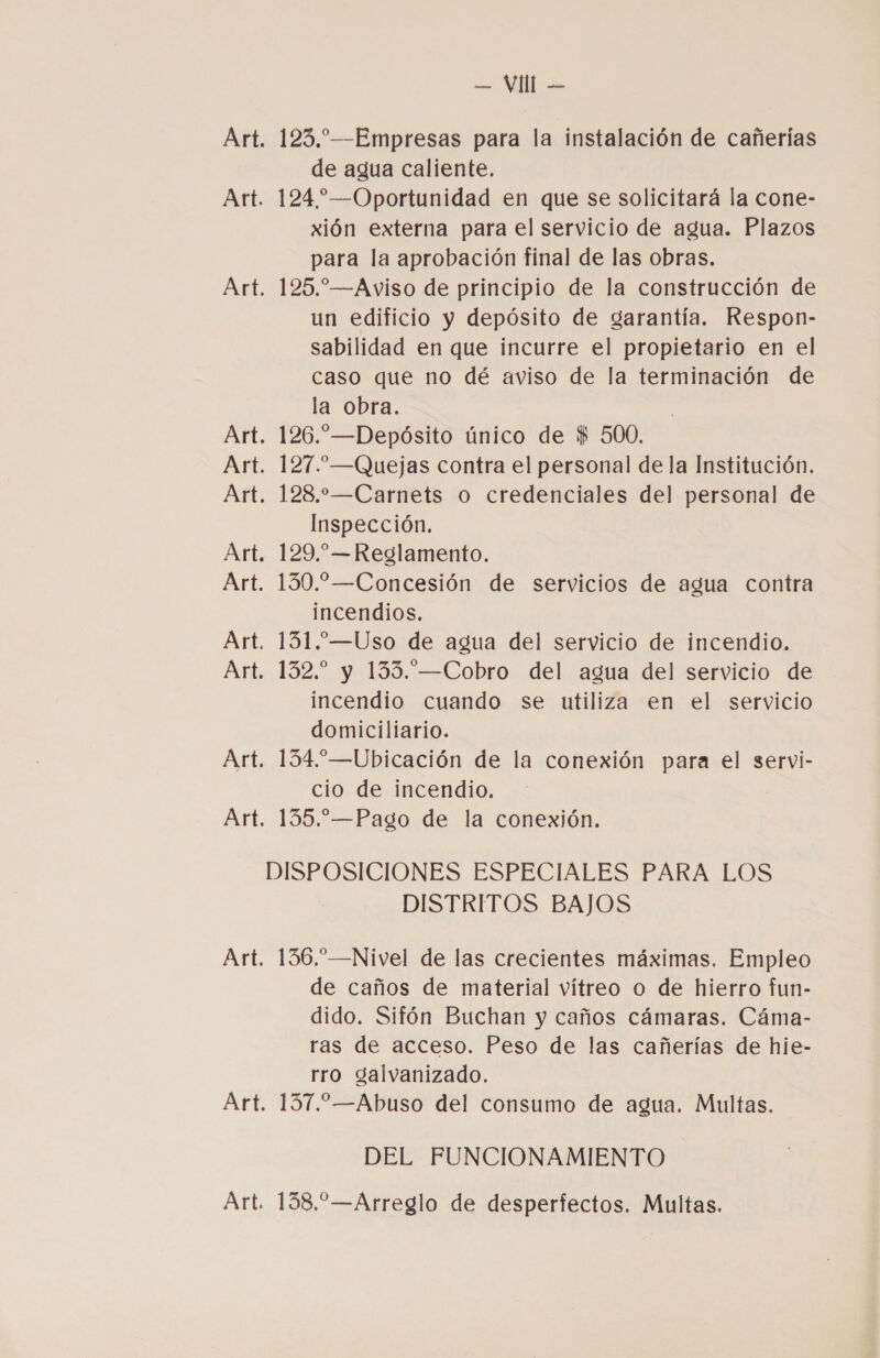 123. —Empresas para la instalación de cañerías de agua caliente. 124 ”—Oportunidad en que se solicitará la cone- xión externa para el servicio de agua. Plazos para la aprobación final de las obras. 125.—Aviso de principio de la construcción de un edificio y depósito de garantía. Respon- sabilidad en que incurre el propietario en el caso que no dé aviso de la terminación de la obra. 126.—Depósito único de $$ 500. 127.—Quejas contra el personal de la Institución. 128.-—Carnets o credenciales del personal de Inspección. 129.”—Reglamento. 130.—Concesión de servicios de agua contra incendios. 131.—Uso de agua del servicio de incendio. 132. y 135.—Cobro del agua del servicio de incendio cuando se utiliza en el servicio domiciliario. 134.” —Ubicación de la conexión para el servi- cio de incendio. DISTRITOS BAJOS 136.”—Nivel de las crecientes máximas. Empleo de caños de material vítreo o de hierro fun- dido. Sifón Buchan y caños cámaras. Cáma- ras de acceso. Peso de las cañerías de hie- rro galvanizado. DEL FUNCIONAMIENTO