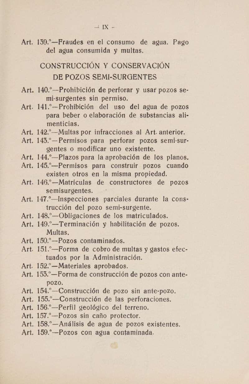 139.” —Fraudes en el consumo de agua. Pago del agua consumida y multas. CONSTRUCCIÓN Y CONSERVACIÓN DE POZOS SEMI-SURGENTES 140.”—Prohibición de perforar y usar pozos se- mi-surgentes sin permiso. 141. —Prohibición del uso del agua de pozos para beber o elaboración de substancias ali- menticias. 142.—Multas por infracciones al Art. anterior. 143.—Permisos para perforar pozos semi-sur- gentes o modificar uno existente. 144.”—Plazos para la aprobación de los planos. 145.—Permisos para construir pozos cuando existen otros en la misma propiedad. 146.”—Matrículas de constructores de pozos semisurgentes. 147.”—Inspecciones parciales durante la cons- trucción del pozo semi-surgente. 148.—Obligaciones de los matriculados. 149.—Terminación y habilitación de pozos. Multas. 150.”—Pozos contaminados. 151.—Forma de cobro de multas y gastos efec- tuados por la Administración. 152.”—Materíales aprobados. 153.—Forma de construcción de pozos con ante- pozo. 154.”—Construcción de pozo sin ante-pozo. 155.—Construcción de las perforaciones. 156.—Perfil geológico del terreno. 157.—Pozos sin caño protector. 158.— Análisis de agua de pozos existentes. 159.” —Pozos con agua contaminada.