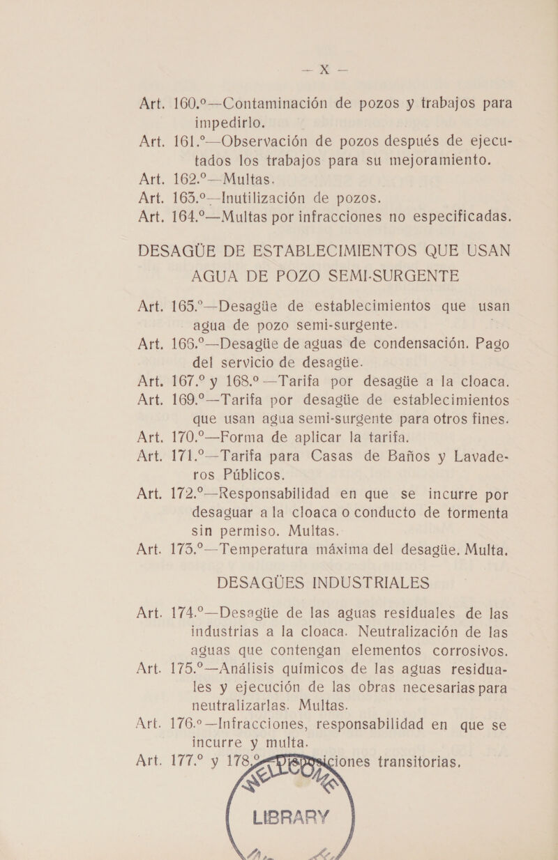 Art Art Art &gt; ME Es impedirlo. 161. —Observación de pozos después de ejecu- tados los trabajos para su mejoramiento. 162.—Multas. 163.2—Inutilización de pozos. 164.2—Multas por infracciones no especificadas. AGUA DE POZO SEMI-SURGENTE 165.”—Desagie de establecimientos que usan agua de pozo semi-surgente. 165.—Desagile de aguas de condensación. Pago del servicio de desagie. 167.2 y 168.2 —Tarifa por desagiie a la cloaca. 169. —Tarifa por desagiie de establecimientos que usan agua semi-surgente para otros fínes. 170.—Forma de aplicar la tarifa. 1711.— Tarifa para Casas de Baños y Lavade- ros Públicos. 172. —Responsabilidad en que se incurre por desaguar ala cloaca o conducto de tormenta sin permiso. Multas. 173.—Temperatura máxima del desagiie. Multa. DESAGUES INDUSTRIALES 174.—Desagiie de las aguas residuales de las industrias a la cloaca. Neutralización de las aguas que contengan elementos corrosivos. 175.—Análisis químicos de las aguas residua- les y ejecución de las obras necesarias para neutralizarlas. Multas. 176.0 —Infracciones, responsabilidad en que se incurre y multa. VE Y TS (SE LIBRARY   iciones transitorias,    ÍA,