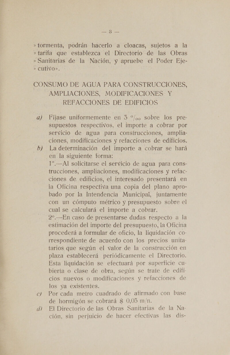 poes ERES a) D) REFACCIONES DE EDIFICIOS Fíjase uniformemente en 3 “0 sobre los pre- supuestos respectivos, el importe a cobrar por servicio de agua para construcciones, amplia- ciones, modificaciones y refacciones de edificios. La os del importe a cobrar se hará 1”.—Al solicitarse el servicio de agua para cons- trucciones, ampliaciones, modificaciones y refac- ciones de edificios, el interesado presentará en la Oficina respectiva una copia del plano apro- bado por la Intendencia Municipal, juntamente con un cómputo métrico y presupuesto sobre el cual se calculará el importe a cobrar. 20.—En caso de presentarse dudas respecto a la estimación del importe del presupuesto, la Oficina procederá a formular de oficio, la liquidación co- rrespondiente de acuerdo con los precios unita- tarios que según el valor de la construcción en plaza establecerá periódicamente el Directorio. Esta liquidación se efectuará por superficie cu- bierta o clase de obra, según se trate de editi- cios nuevos o modificaciones y refacciones de los ya existentes. Por cada metro cuadrado de afirmado con base de hormigón se cobrará $ 0,03 m/n. El Directorio de las Obras Sanitarias de la Na- ción, sin perjuicio de hacer efectivas las dis-