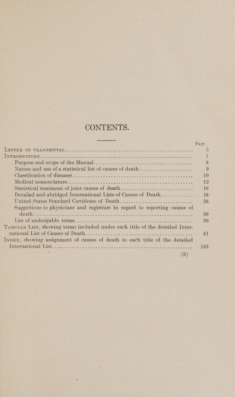 CONTENTS. Page. Wepre Oa T IAN MEET AW hoc So pes ee Se as od Speen oie Sree a alas wikia, be ties a Rao a aI@ RTO CEU eye or ee ee aie ens hr rn OL AS Raa els 2 7 peurpose:ana- scope ot the Manual “3. — 28-5 Seon foo ee ey Sew tak Bo. 8 Nature and use of a statistical list of causes of death...................... 9 OC Paroiite a MommrOr CISeAset eee So ms OS os. ok wae shakes Camas Oo ee Seba we 10 MC Gre Mtg NC AITO iiss oo ir oa is cere See eee ele oe aioe 8 bore a otis fone 12 Statistical treatment of joint causes of death.........-......22.......220. 16 Detailed and abridged International Lists of Causes of Death.............. 18 United States, Standard Certificate of Death 2.25.42 See es Cee. 28 Suggestions to physicians and registrars in regard to reporting causes of (SES LR ea So NST ch eg ars ae NG Ry cy a Ya ane ae Ae gma UR 30 bestiol aiecupa bie teins &lt;5 .6 206 oh Stee es ee ee 36 TABULAR List, showing terms included under each title of the detailed Inter- NAmeialibieL OC Ausesol WeAth 8 lec. oie ws ahs aad axe at a eae eee oe 4} Inpex, showing assignment of causes of death to each title of the detailed Empern aioe tise se) ook ete Sie yee and sh hagas oe Newies Ae Corea Rey ay 143