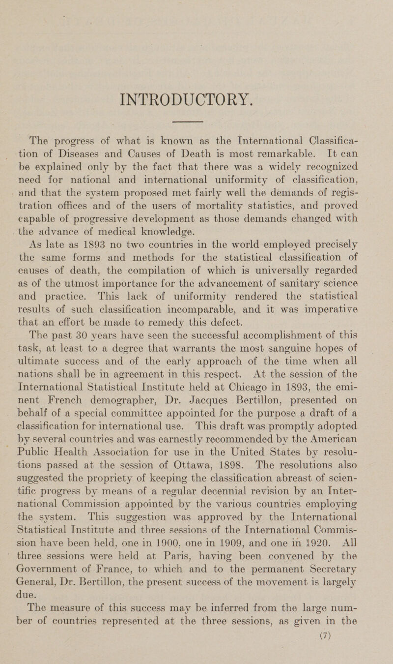 INTRODUCTORY.  The progress of what is known as the International Classifica- tion of Diseases and Causes of Death is most remarkable. It can be explained only by the fact that there was a widely recognized need for national and international uniformity of classification, _and that the system proposed met fairly well the demands of regis- tration offices and of the users of mortality statistics, and proved capable of progressive development as those demands changed with the advance of medical knowledge. | As late as 1893 no two countries in the world employed precisely the same forms and methods for the statistical classification of causes of death, the compilation of which is universally regarded as of the utmost importance for the advancement of sanitary science and practice. This lack of uniformity rendered the statistical results of such classification incomparable, and it was imperative that an effort be made to remedy this defect. The past 30 years have seen the successful accomplishment of this task, at least to a degree that warrants the most sanguine hopes of ultimate success and of the early approach of the time when all nations shall be in agreement in this respect. At the session of the International Statistical Institute held at Chicago in 1893, the emi- nent French demographer, Dr. Jacques Bertillon, presented on behalf of a special committee appointed for the purpose a draft of a classification for international use. This draft was promptly adopted by several countries and was earnestly recommended by the American Public Health Association for use in the United States by resolu- tions passed at the session of Ottawa, 1898. The resolutions also suggested the propriety of keeping the classification abreast of scien- tific progress by means of a regular decennial revision by an Inter- national Commission appointed by the various countries employing the system. This suggestion was approved by the International Statistical Institute and three sessions of the International Commis- sion have been held, one in 1900, one in 1909, and one in 1920. All ' three sessions were held at Paris, having been convened by the Government of France, to which and to the permanent Secretary General, Dr. Bertillon, the present success of the movement is largely due. The measure of this success may be inferred from the large num- ber of countries represented at the three sessions, as given in the