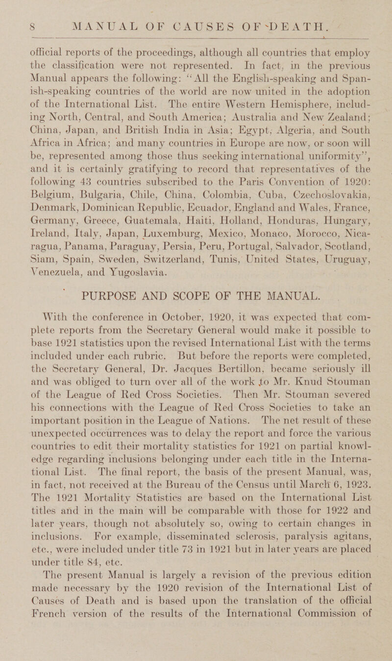  et!  official reports of the proceedings, although all countries that employ the classification were not represented. In fact, in the previous Manual appears the following: “All the English-speaking and Span- ish-speaking countries of the world are now united in the adoption of the International List. The entire Western Hemisphere, includ- ing North, Central, and South America; Australia and New Zealand; Ohina. Japan, and British India in Asta Egypt, Algeria, and Sani Africa in Africa; and many countries in Fiance are now, or soon will be, represented among those thus seeking international uniformity”, and it is certainly gratifying to record that representatives of ie following 43 countries subscribed to the Paris Convention of 1920: aa Bulgaria, Chile, China, Colombia, Cuba, Czechoslovakia, Denmark, Dominican Republic, Ecuador, Breland ated Wales, France, Germany, Greece, Guatemala, Haiti, Holland, Honduras, Hungary, Ireland, Italy, Japan, Luxemburg, Mexico, Monaco, Morocco, Nica- ragua, Panama, Paraguay, Persia, Peru, Portugal, Salvador, Scotland, Siam, Spain, Sicedna. CH Ep Tunis, United States, Uruguay, V naman and Tisewaloay, PURPOSE AND SCOPE OF THE MANUAL. With the conference in October, 1920, it was expected that com- plete reports from the Secretary General would make it possible to base 1921 statistics upon the revised International List with the terms included under each rubric. But before the reports were completed, the Secretary General, Dr. Jacques Bertillon, became seriously ill and was obliged to turn over all of the work to Mr. Knud Stouman of the League of Red Cross Societies. Then Mr. Stouman severed his connections with the League of Red Cross Societies to take an important position in the League of Nations. The net result of these unexpected occurrences was to delay the report and force the various countries to edit their mortality statistics for 1921 on partial knowl- edge regarding inclusions belonging under each title in the Interna- tional List. The final report, the basis of the present Manual, was, in fact, not received at the Bureau of the Census until Marck 6, 1923. The 1921 Mortality Statistics are based on the International List titles and in the main will be comparable with those for 1922 and later years, though not absolutely so, owing to certain changes in inclusions. For example, disseminated sclerosis, paralysis agitans, etc., were included under title 73 in 1921 but in later years are placed under title 84, ete. | The present Manual is largely a revision of the previous edition made necessary by the 1920 revision of the International List of Causes of Death and is based upon the translation of the official French version of the results of the International Commission of