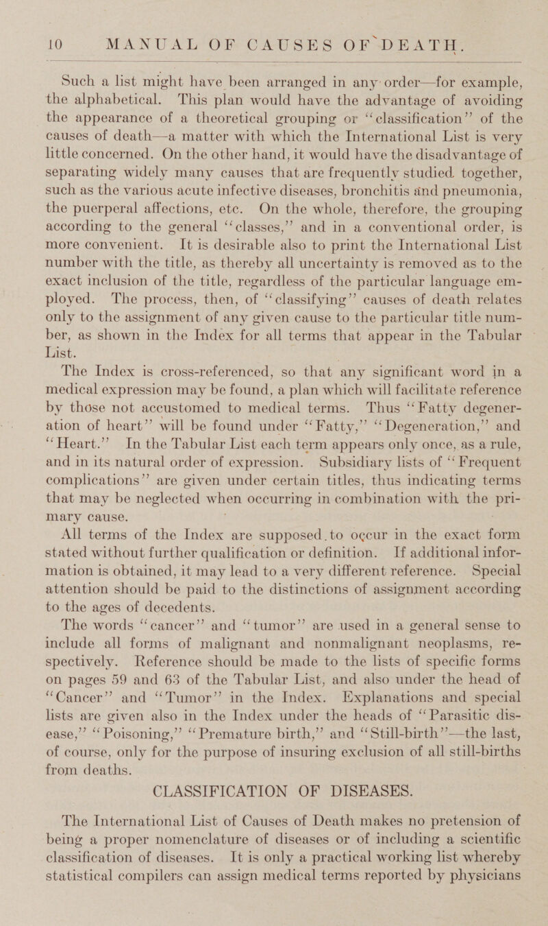  Such a list might have been arranged in any’ order—for example, the alphabetical. This plan would have the advantage of avoiding the appearance of a theoretical grouping or “‘classification’”’ of the causes of death—a matter with which the International List is very little concerned. On the other hand, it would have the disadvantage of separating widely many causes that are frequently studied. together, such as the various acute infective diseases, bronchitis and pneumonia, the puerperal affections, ete. On the whole, therefore, the grouping according to the general ‘‘classes,”’ and in a conventional order, is more convenient. It is desirable also to print the International List number with the title, as thereby all uncertainty is removed as to the exact inclusion of the title, regardless of the particular language em- ployed. The process, then, of ‘classifying’? causes of death relates only to the assignment of any given cause to the particular title num- ber, as shown in the Index for all terms that appear in the Tabular — List. , The Index is cross-referenced, so that any significant word in a medical expression may be found, a plan which will facilitate reference by those not accustomed to medical terms. Thus ‘‘ Fatty degener- ation of heart” will be found under “Fatty,” “Degeneration,” and “Heart.” In the Tabular List each term appears only once, as a rule, and in its natural order of expression. Subsidiary lists of ‘‘ Frequent complications”’ are given under certain titles, thus indicating terms that may be tewldevad ua occurring in cb cibmawiiod with the pri- mary cause. All terms of the Index are supposed.to o¢cur in the exact fier stated without further qualification or definition. If additional infor- mation is obtained, it may lead to a very different reference. Special attention should be paid to the distinctions of assignment according to the ages of decedents. The words “cancer”? and ‘‘tumor”’ are used in a general sense to include all forms of malignant and nonmalignant neoplasms, re- spectively. Reference should be made to the lists of specific forms on pages 59 and 63 of the Tabular List, and also under the head of “Cancer” and “Tumor” in the Index. Explanations and special lists are given also in the Index under the heads of “ Parasitic dis- ease,” ‘‘ Poisoning,” “Premature birth,” and ‘“Still-birth’’—the last, of course, only for the purpose of insuring exclusion of all still-births from deaths. } CLASSIFICATION OF DISEASES. The International List of Causes of Death makes no pretension of being a proper nomenclature of diseases or of including a scientific classification of diseases. It is only a practical working list whereby statistical compilers can assign medical terms reported by physicians